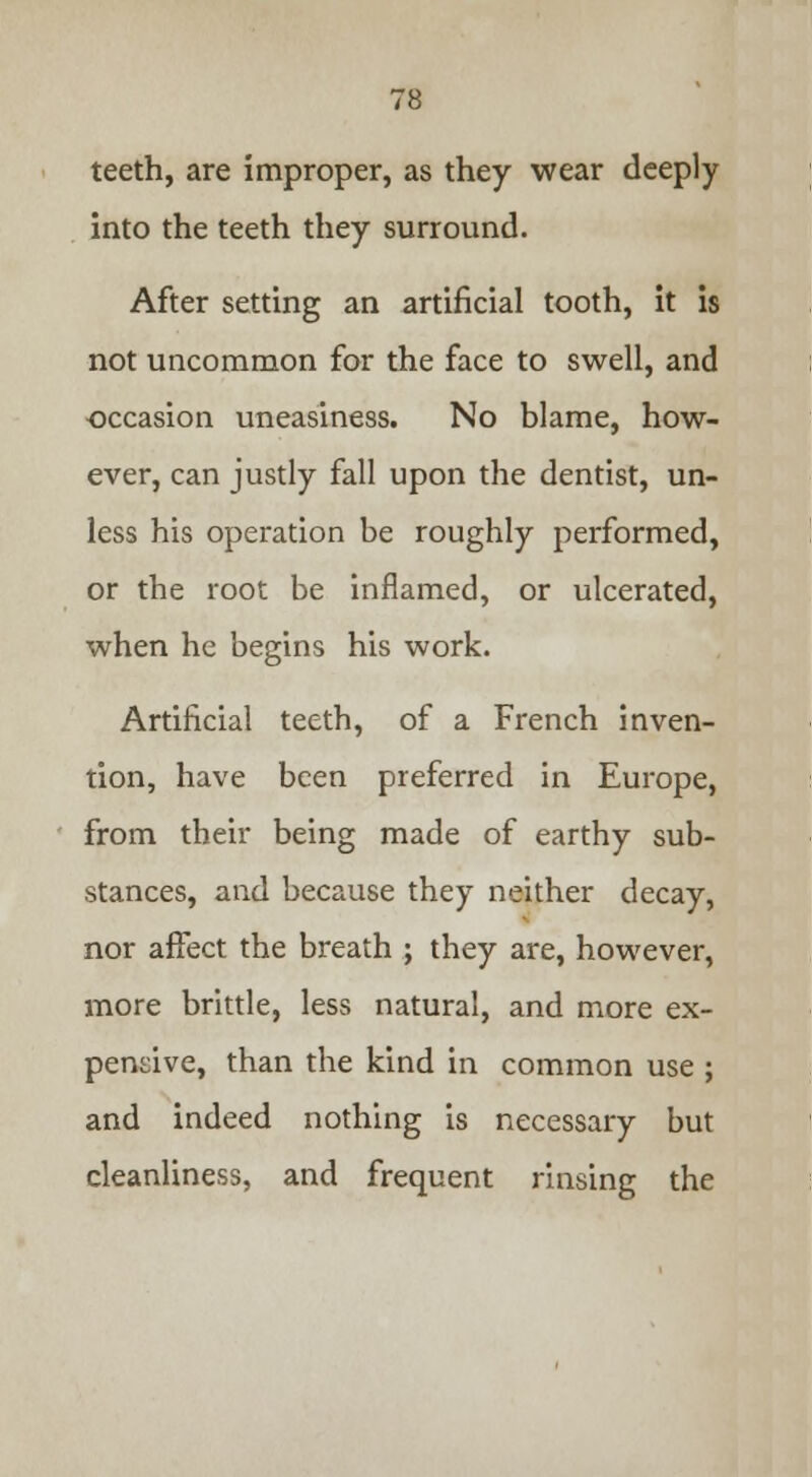 teeth, are improper, as they wear deeply into the teeth they surround. After setting an artificial tooth, it is not uncommon for the face to swell, and occasion uneasiness. No blame, how- ever, can justly fall upon the dentist, un- less his operation be roughly performed, or the root be inflamed, or ulcerated, when he begins his work. Artificial teeth, of a French inven- tion, have been preferred in Europe, from their being made of earthy sub- stances, and because they neither decay, nor affect the breath ; they are, however, more brittle, less natural, and more ex- pensive, than the kind in common use ; and indeed nothing is necessary but cleanliness, and frequent rinsing the