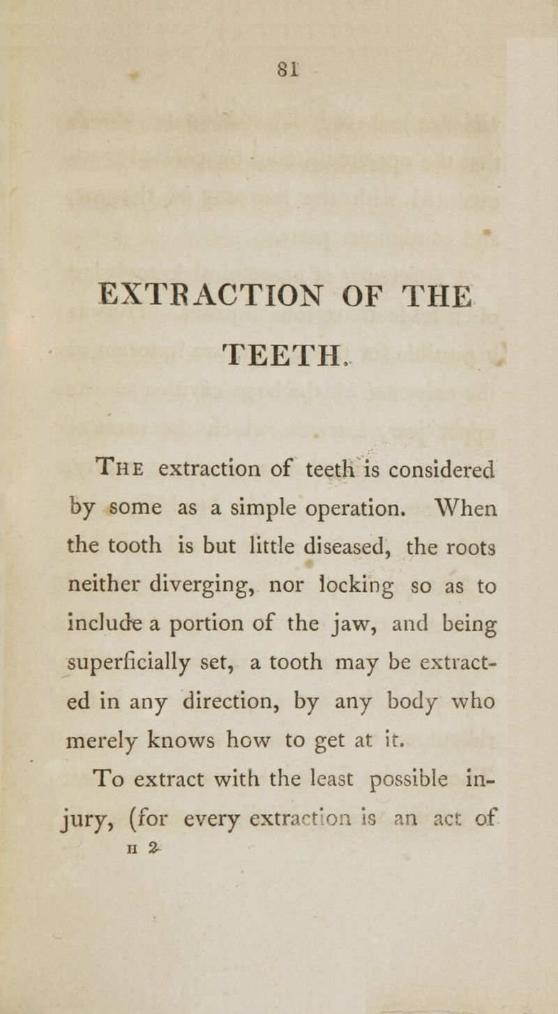 EXTRACTION OF THE TEETH, The extraction of teeth is considered by some as a simple operation. When the tooth is but little diseased, the roots neither diverging, nor locking so as to include a portion of the jaw, and being superficially set, a tooth may be extract- ed in any direction, by any body who merely knows how to get at it. To extract with the least possible in- jury, (for every extraction is an act of