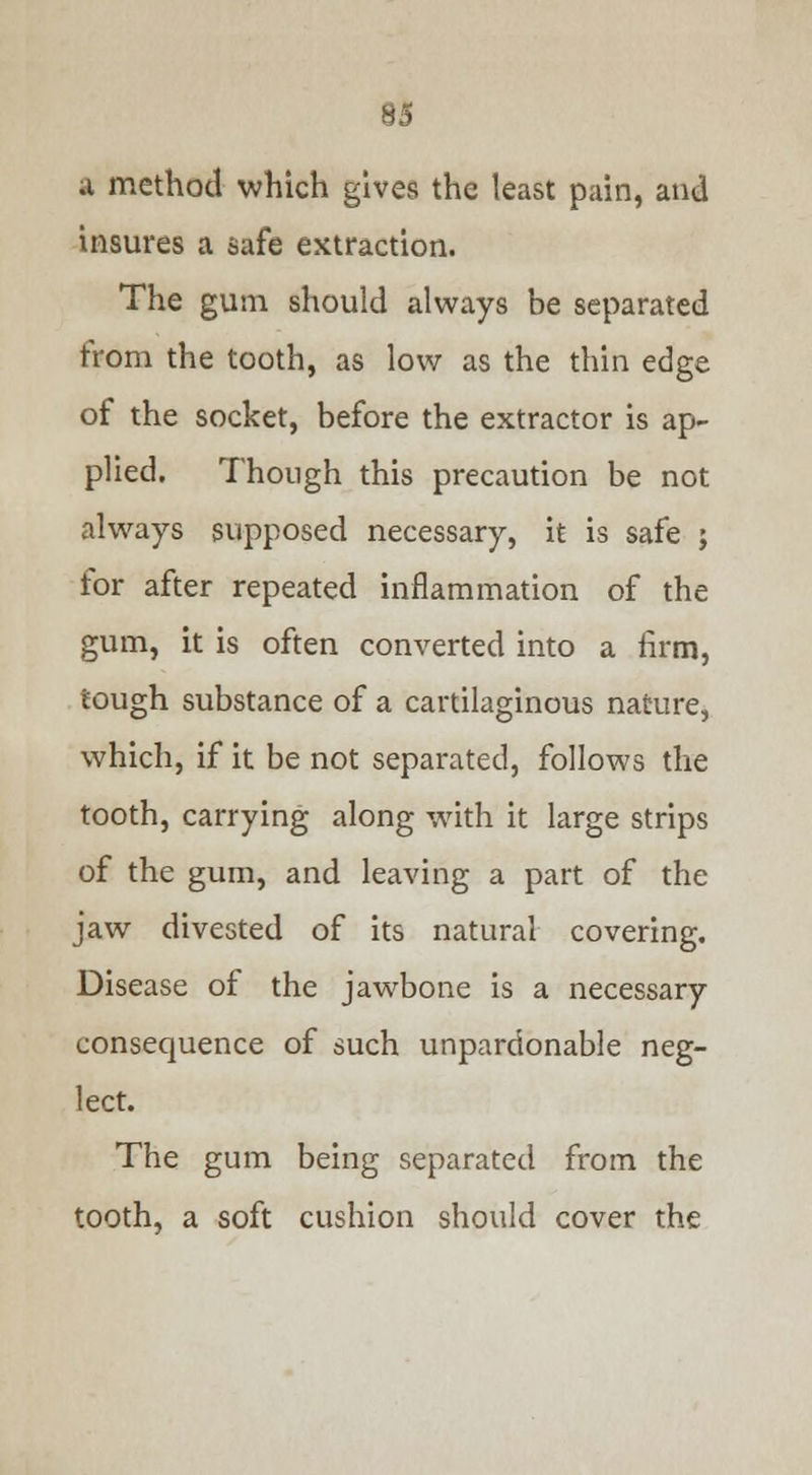 93 a method which gives the least pain, and insures a safe extraction. The gum should always be separated from the tooth, as low as the thin edge of the socket, before the extractor is ap- plied. Though this precaution be not always supposed necessary, it is safe ; for after repeated inflammation of the gum, it is often converted into a firm, tough substance of a cartilaginous nature, which, if it be not separated, follows the tooth, carrying along with it large strips of the gum, and leaving a part of the jaw divested of its natural covering. Disease of the jawbone is a necessary consequence of such unpardonable neg- lect. The gum being separated from the tooth, a soft cushion should cover the