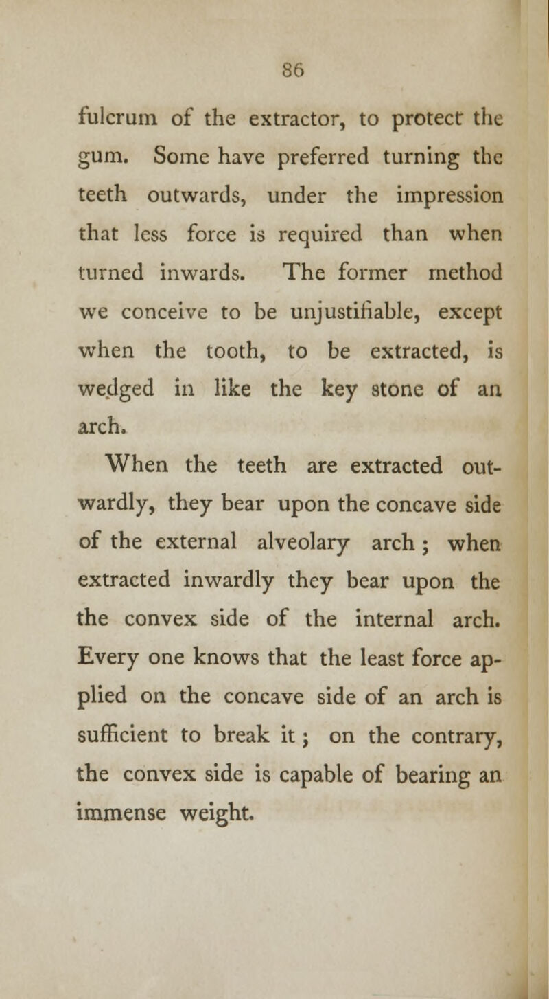 fulcrum of the extractor, to protect the gum. Some have preferred turning the teeth outwards, under the impression that less force is required than when turned inwards. The former method we conceive to be unjustifiable, except when the tooth, to be extracted, is wedged in like the key stone of an arch. When the teeth are extracted out- wardly, they bear upon the concave side of the external alveolary arch; when extracted inwardly they bear upon the the convex side of the internal arch. Every one knows that the least force ap- plied on the concave side of an arch is sufficient to break it; on the contrary, the convex side is capable of bearing an immense weight.