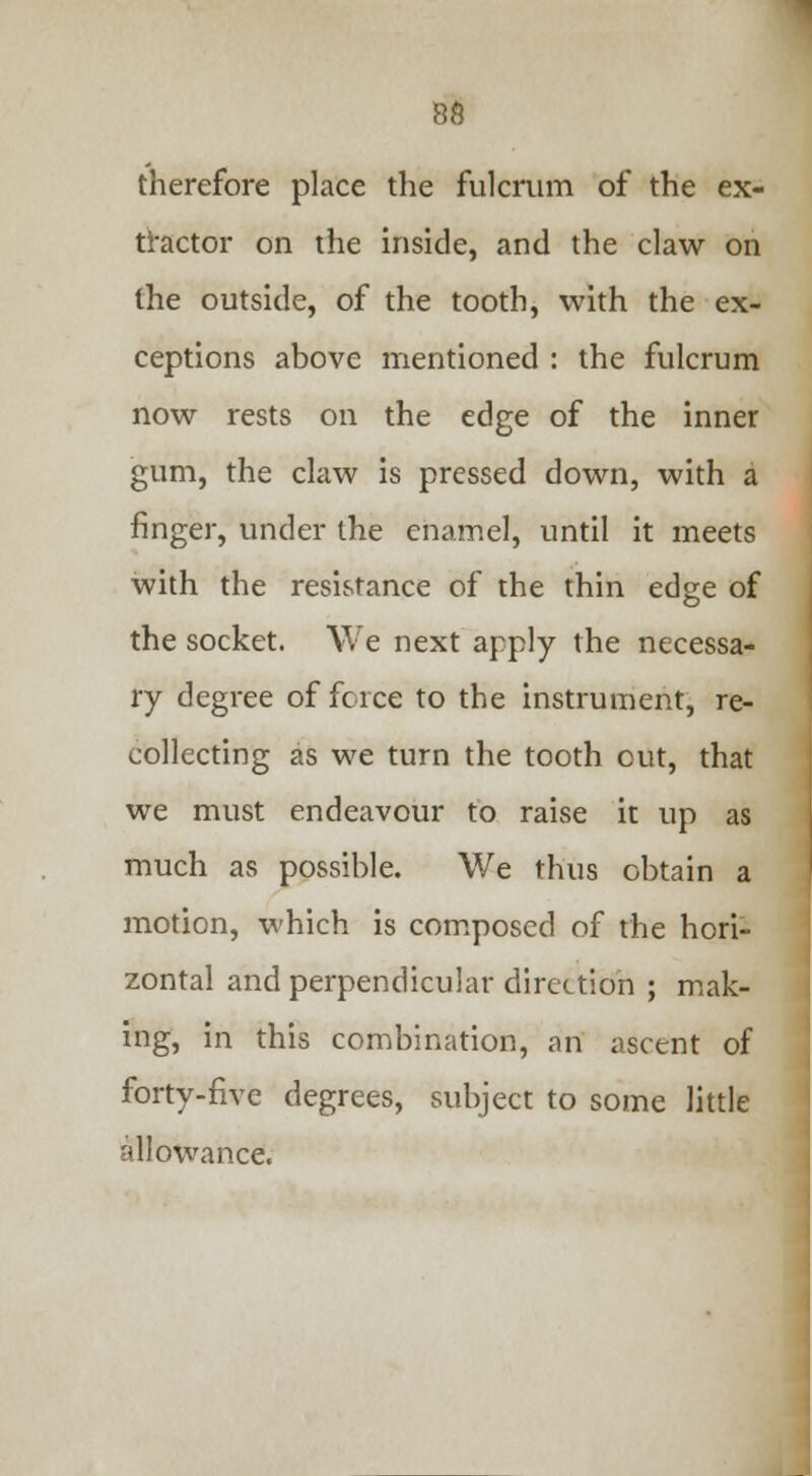 therefore place the fulcrum of the ex- tractor on the inside, and the claw on the outside, of the tooth, with the ex- ceptions above mentioned : the fulcrum now rests on the edge of the inner gum, the claw is pressed down, with a finger, under the enamel, until it meets with the resistance of the thin edge of the socket. We next apply the necessa- ry degree of force to the instrument, re- collecting as we turn the tooth out, that we must endeavour to raise it up as much as possible. We thus obtain a motion, which is composed of the hori- zontal and perpendicular direction ; mak- ing, in this combination, an ascent of forty-five degrees, subject to some little allowance.