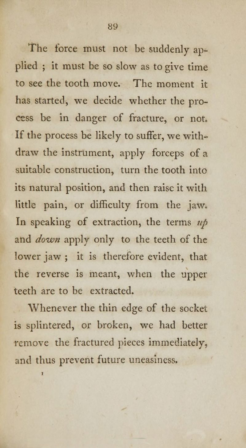 The force must not be suddenly ap- plied ; it must be so slow as to give time to see the tooth move. The moment it has started, we decide whether the pro- cess be in danger of fracture, or not. If the process be likely to suffer, we with- draw the instrument, apply forceps of a suitable construction, turn the tooth into its natural position, and then raise it with little pain, or difficulty from the jaw. In speaking of extraction, the terms up and down apply only to the teeth of the lower jaw ; it is therefore evident, that the reverse is meant, when the upper teeth are to be extracted. Whenever the thin edge of the socket is splintered, or broken, we had better remove the fractured pieces immediately, and thus prevent future uneasiness.