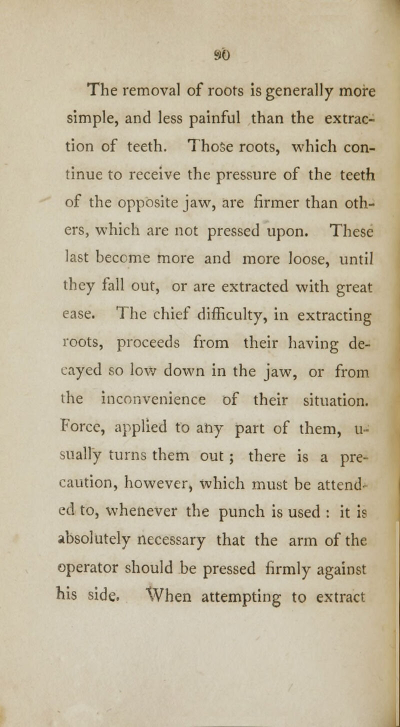 The removal of roofs is generally more simple, and less painful than the extrac- tion of teeth. Those roots, which con- tinue to receive the pressure of the teeth of the opposite jaw, are firmer than oth- ers, which are not pressed upon. These last become more and more loose, until they fall out, or are extracted with great ease. The chief difficulty, in extracting roots, proceeds from their having de- cayed so low down in the jaw, or from the inconvenience of their situation. Force, applied to any part of them, u- sually turns them out; there is a pre- caution, however, which must be attend- ed to, whenever the punch is used : it ie absolutely necessary that the arm of the operator should be pressed firmly against his side. When attempting to extract