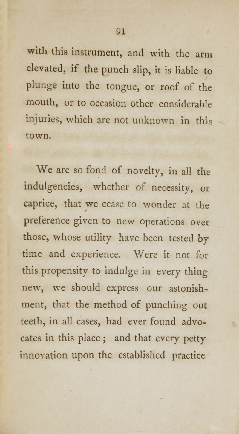 with this instrument, and with the arm elevated, if the punch slip, it is liable to plunge into the tongue, or roof of the mouth, or to occasion other considerable injuries, which are not unknown in this town. We are so fond of novelty, in all the indigencies, whether of necessity, or caprice, that we cease to wonder at the preference given to new operations over those, whose utility have been tested by time and experience. Were it not for this propensity to indulge in every thing new, we should express our astonish- ment, that the method of punching out teeth, in all cases, had ever found advo- cates in this place; and that every petty innovation upon the established practice