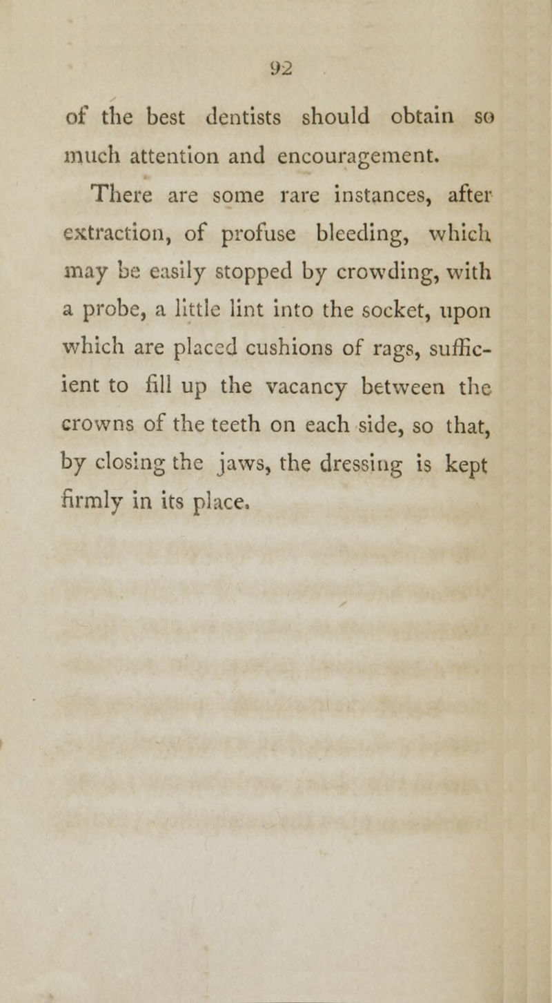 of the best dentists should obtain so much attention and encouragement. There are some rare instances, after extraction, of profuse bleeding, which may be easily stopped by crowding, with a probe, a little lint into the socket, upon which are placed cushions of rags, suffic- ient to fill up the vacancy between the crowns of the teeth on each side, so that, by closing the jaws, the dressing is kept firmly in its place.
