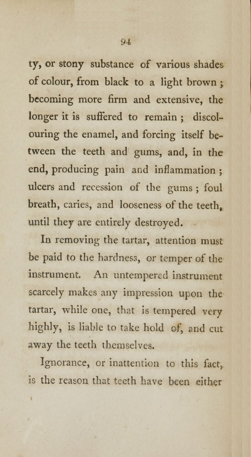 ty, or stony substance of various shades of colour, from black to a light brown ; becoming more firm and extensive, the longer it is suffered to remain ; discol- ouring the enamel, and forcing itself be- tween the teeth and gums, and, in the end, producing pain and inflammation ; ulcers and recession of the gums ; foul breath, caries, and looseness of the teeth, until they are entirely destroyed. In removing the tartar, attention must be paid to the hardness, or temper of the instrument. An untempercd instrument scarcely makes any impression upon the tartar, while one, that is tempered very highly, is liable to take hold of, and cut away the teeth themselves. Ignorance, or inattention to this fact, is the reason that teeth have been either