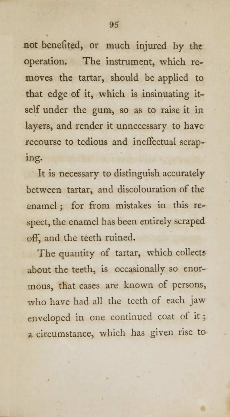 not benefited, or much injured by the operation. The instrument, which re- moves the tartar, should be applied to that edge of it, which is insinuating it- self under the gum, so as to raise it in layers, and render it unnecessary to have recourse to tedious and ineffectual scrap- ing. It is necessary to distinguish accurately between tartar, and discolouration of the enamel ; for from mistakes in this re- spect, the enamel has been entirely scraped off, and the teeth ruined. The quantity of tartar, which collects about the teeth, is occasionally so enor- mous, that cases are known of persons, who have had all the teeth of each jaw enveloped in one continued coat of it; a circumstance, which has given rise to