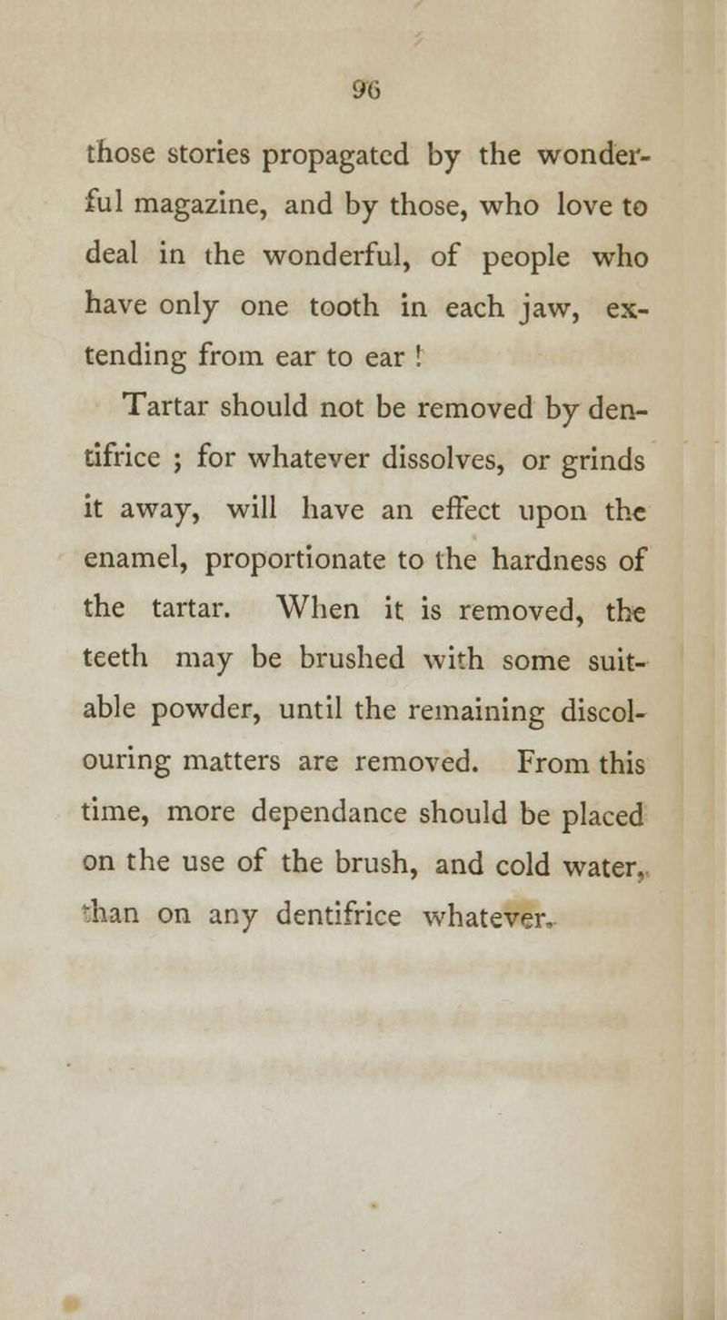 those stories propagated by the wonder- ful magazine, and by those, who love to deal in the wonderful, of people who have only one tooth in each jaw, ex- tending from ear to ear ! Tartar should not be removed by den- tifrice ; for whatever dissolves, or grinds it away, will have an effect upon the enamel, proportionate to the hardness of the tartar. When it is removed, the teeth may be brushed with some suit- able powder, until the remaining discol- ouring matters are removed. From this time, more dependance should be placed on the use of the brush, and cold water, than on any dentifrice whatever.