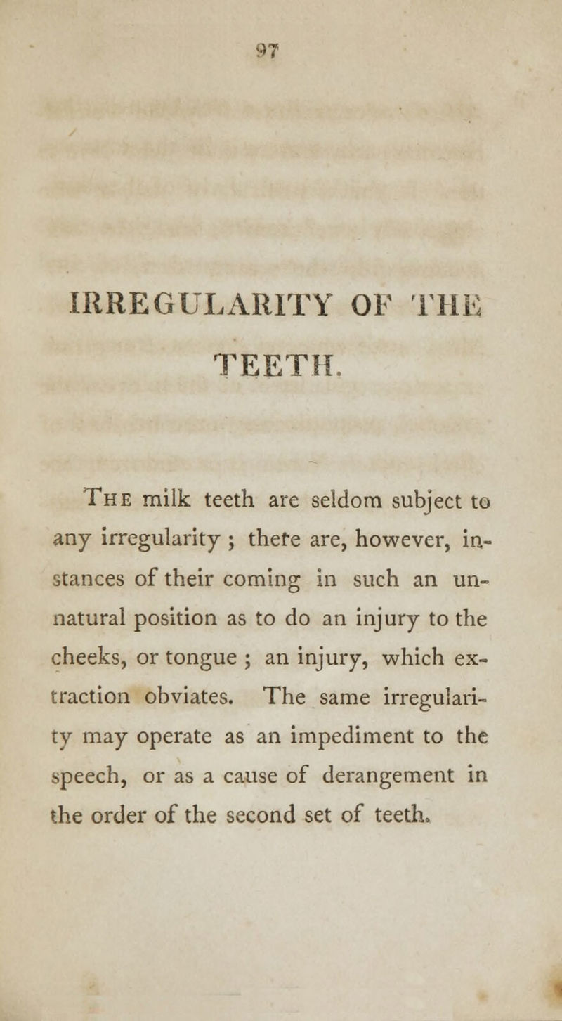 IRREGULARITY OF THE TEETH. The milk teeth are seldom subject to any irregularity ; there are, however, in- stances of their coming in such an un- natural position as to do an injury to the cheeks, or tongue ; an injury, which ex- traction obviates. The same irregulari- ty may operate as an impediment to the speech, or as a cause of derangement in the order of the second set of teeth.