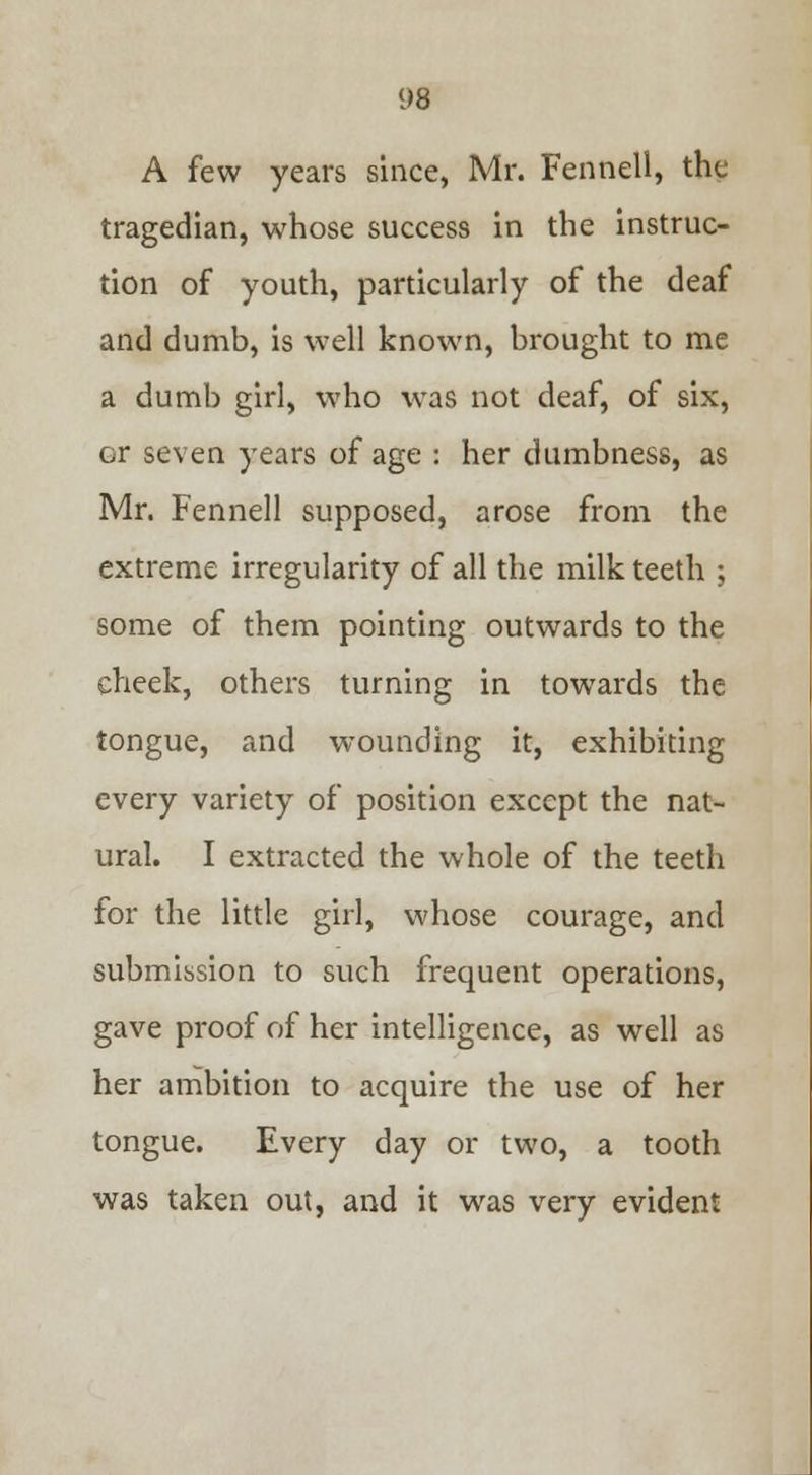 A few years since, Mr. Fennell, the tragedian, whose success in the instruc- tion of youth, particularly of the deaf and dumb, is well known, brought to me a dumb girl, who was not deaf, of six, or seven years of age : her dumbness, as Mr. Fennell supposed, arose from the extreme irregularity of all the milk teeth ; some of them pointing outwards to the cheek, others turning in towards the tongue, and wounding it, exhibiting every variety of position except the nat- ural. I extracted the whole of the teeth for the little girl, whose courage, and submission to such frequent operations, gave proof of her intelligence, as well as her ambition to acquire the use of her tongue. Every day or two, a tooth was taken out, and it was very evident