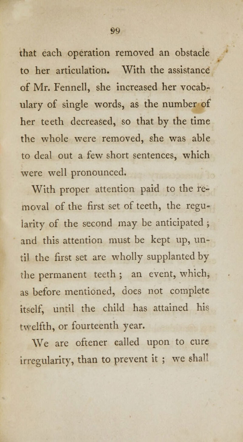 that each operation removed an obstacle to her articulation. With the assistance of Mr. Fennell, she increased her vocab- ulary of single words, as the number of her teeth decreased, so that by the time the whole were removed, she was able to deal out a few short sentences, which were well pronounced. With proper attention paid to the re- moval of the first set of teeth, the regu- larity of the second may be anticipated ; and this attention must be kept up, un- til the first set are wholly supplanted by the permanent teeth ; an event, which, as before mentioned, does not complete itself, until the child has attained his twelfth, or fourteenth year. We are oftener called upon to cure irregularity, than to prevent it ; we shall