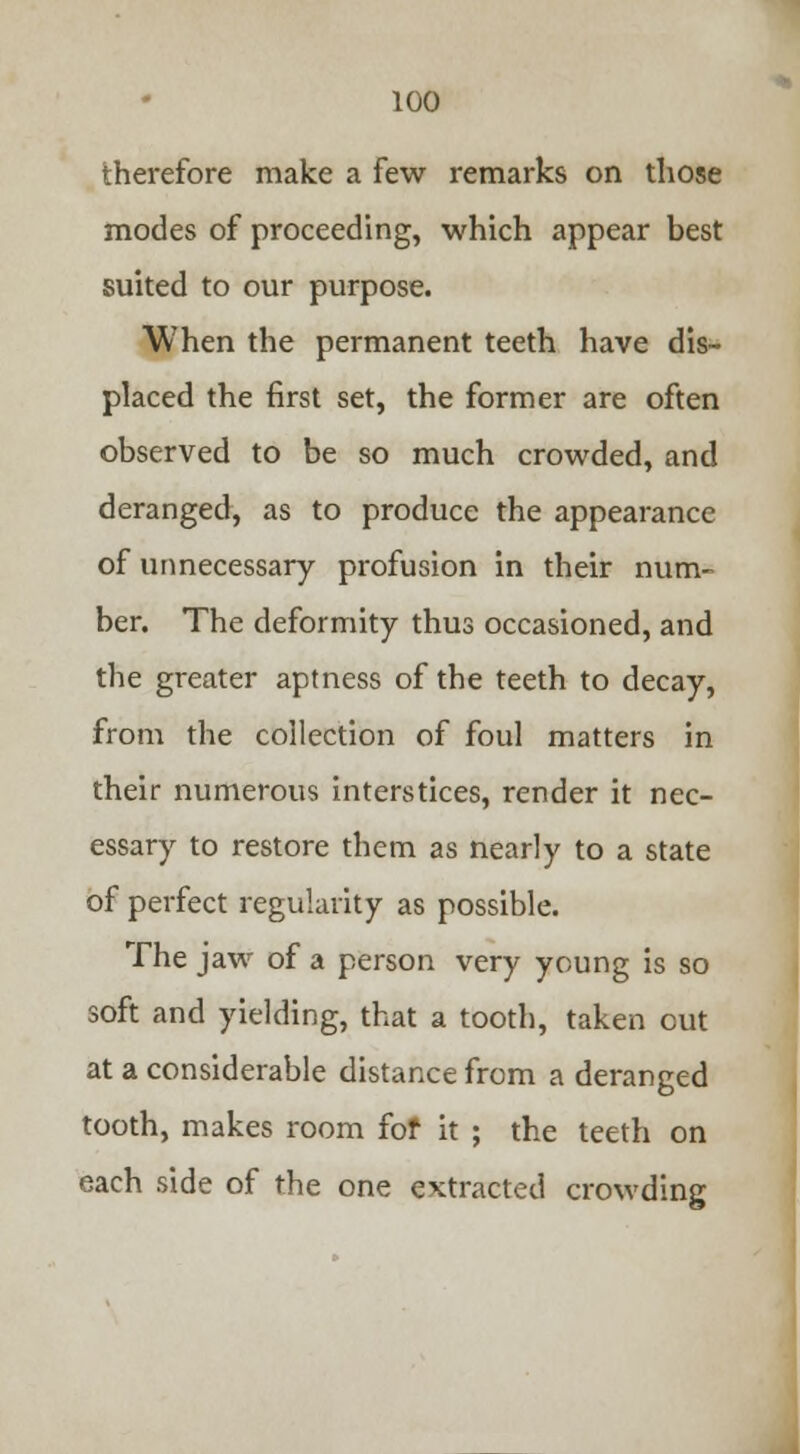 therefore make a few remarks on those modes of proceeding, which appear best suited to our purpose. When the permanent teeth have dis- placed the first set, the former are often observed to be so much crowded, and deranged, as to produce the appearance of unnecessary profusion in their num- ber. The deformity thus occasioned, and the greater aptness of the teeth to decay, from the collection of foul matters in their numerous interstices, render it nec- essary to restore them as nearly to a state of perfect regularity as possible. The jaw of a person very young is so soft and yielding, that a tooth, taken out at a considerable distance from a deranged tooth, makes room fof it ; the teeth on each side of the one extracted crowding