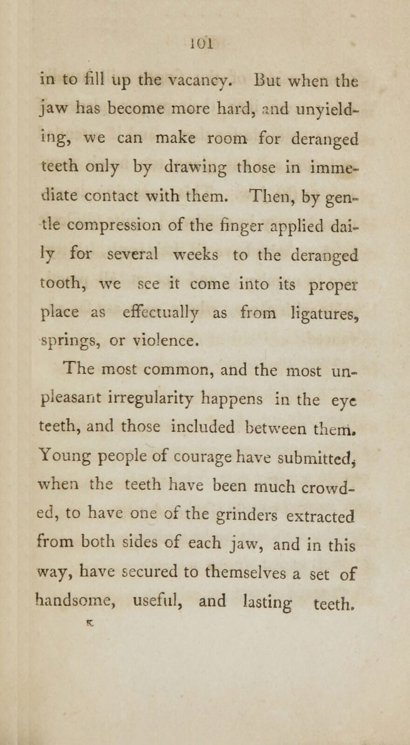 in to fill up the vacancy. But when the jaw has become more hard, rmd unyield- ing, we can make room for deranged teeth only by drawing those in imme- diate contact with them. Then, by gen- tle compression of the finger applied dai- ly for several weeks to the deranged tooth, we see it come into its proper place as effectually as from ligatures, springs, or violence. The most common, and the most un- pleasant irregularity happens in the eye teeth, and those included between therri. Young people of courage have submitted* when the teeth have been much crowd- ed, to have one of the grinders extracted from both sides of each jaw, and in this way, have secured to themselves a set of handsome, useful, and lasting teeth.
