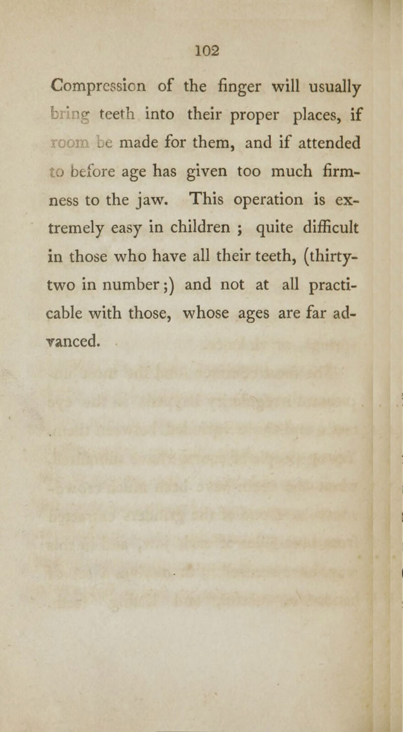 Compression of the finger will usually bring teeth into their proper places, if room be made for them, and if attended to before age has given too much firm- ness to the jaw. This operation is ex- tremely easy in children ; quite difficult in those who have all their teeth, (thirty- two in number;) and not at all practi- cable with those, whose ages are far ad- vanced.