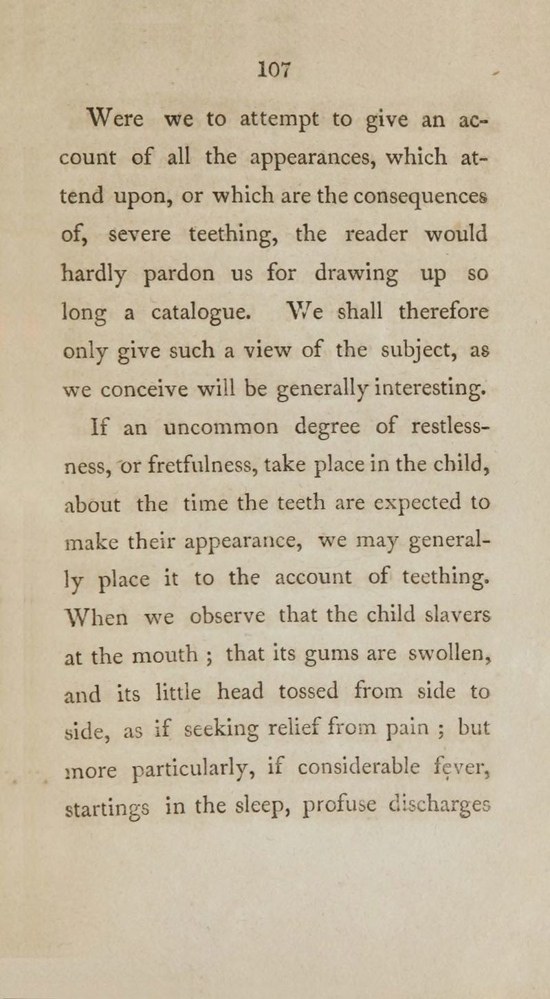 Were we to attempt to give an ac- count of all the appearances, which at- tend upon, or which are the consequences of, severe teething, the reader would hardly pardon us for drawing up so long a catalogue. We shall therefore only give such a view of the subject, as we conceive will be generally interesting. If an uncommon degree of restless- ness, or fretfulness, take place in the child, about the time the teeth are expected to make their appearance, we may general- ly place it to the account of teething. When we observe that the child slavers at the mouth ; that its gums are swollen, and its little head tossed from side to side, as if seeking relief from pain ; but more particularly, if considerable fever, startings in the sleep, profuse discharges