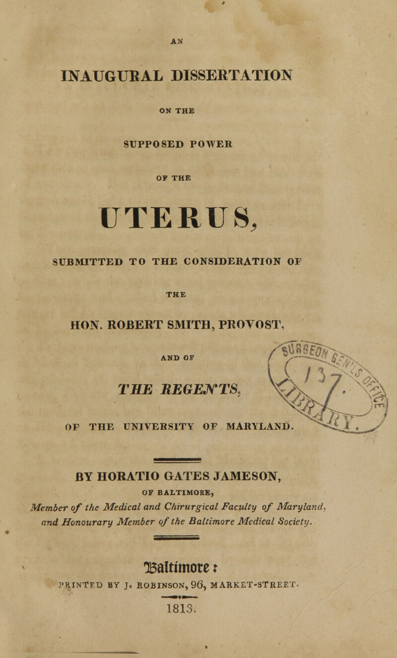 AN INAUGURAL DISSERTATION ON THE SUPPOSED POWER OF THE UTERUS, SUBMITTED TO THE CONSIDERATION OF THE HON. ROBERT SMITH, PROVOST, AND OF THE REGENTS, OF THE UNIVERSITY OF MARYLAND. BY HORATIO GATES JAMESON, OF BALTIMORE, Member of the Medical and Chirurgical Faculty of Maryland, and Honourary Member of the Baltimore Medical Society. •Baltimore x .■'RINTFD BY J, ROBINSON, 90, MARKET-STREET- 18X3,