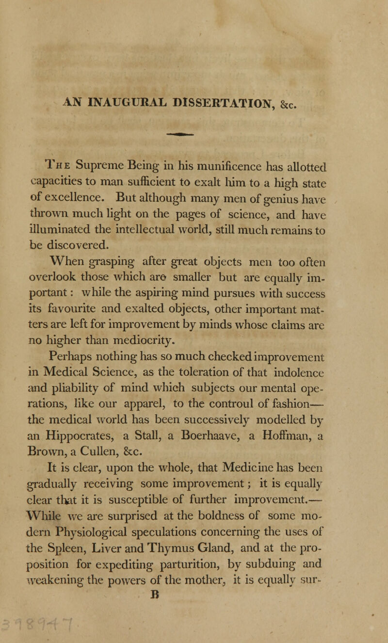 AN INAUGURAL DISSERTATION, &c. The Supreme Being in his munificence has allotted capacities to man sufficient to exalt him to a high state of excellence. But although many men of genius have thrown much light on the pages of science, and have illuminated the intellectual world, still much remains to be discovered. When grasping after great objects men too often overlook those which are smaller but are equally im- portant : while the aspiring mind pursues with success its favourite and exalted objects, other important mat- ters are left for improvement by minds whose claims are no higher than mediocrity. Perhaps nothing has so much checked improvement in Medical Science, as the toleration of that indolence and pliability of mind which subjects our mental ope- rations, like our apparel, to the controul of fashion— the medical world has been successively modelled by an Hippocrates, a Stall, a Boerhaave, a Hoffman, a Brown, a Cullen, &c. It is clear, upon the whole, that Medicine has been gradually receiving some improvement; it is equally clear that it is susceptible of further improvement.— While we are surprised at the boldness of some mo- dern Physiological speculations concerning the uses of the Spleen, Liver and Thymus Gland, and at the pro- position for expediting parturition, by subduing and weakening the powers of the mother, it is equally sur- B