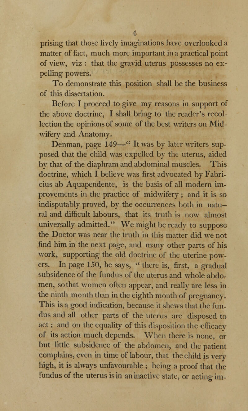 prising that those lively imaginations have overlooked a matter of fact, much more important in a practical point of view, viz : that the gravid uterus possesses no ex- pelling powers. To demonstrate this position shall be the business of this dissertation. Before I proceed to give my reasons in support of the above doctrine, I shall bring to the reader's recol- lection the opinions of some of the best writers on Mid- wifery and Anatomy. Denman, page 149— It was by later writers sup- posed that the child was expelled by the uterus, aided by that of the diaphram and abdominal muscles. This doctrine, which I believe was first advocated by Fabri- cius ab Aquapendente, is the basis of all modern im- provements in the practice of midwifery ; and it is so indisputably proved, by the occurrences both in natu- ral and difficult labours, that its truth is now almost universally admitted. We might be ready to suppose the Doctor was near the truth in this matter did we not find him in the next page, and many other parts of his work, supporting the old doctrine of the uterine pow- ers. In page 150, he says, l< there is, first, a gradual subsidence of the fundus of the uterus and whole abdo- men, so that women often appear, and really are less in the ninth month than in the eighth month of pregnancy. This is a good indication, because it shews that the fun- dus and all other parts of the uterus are disposed to act; and on the equality of this disposition the efficacy of its action much depends. When there is none, or but little subsidence of the abdomen, and the patient complains, even in time of labour, that the child is very high, it is always unfavourable ; being a proof that the fundus of the uterus is in an inactive state, or acting im-