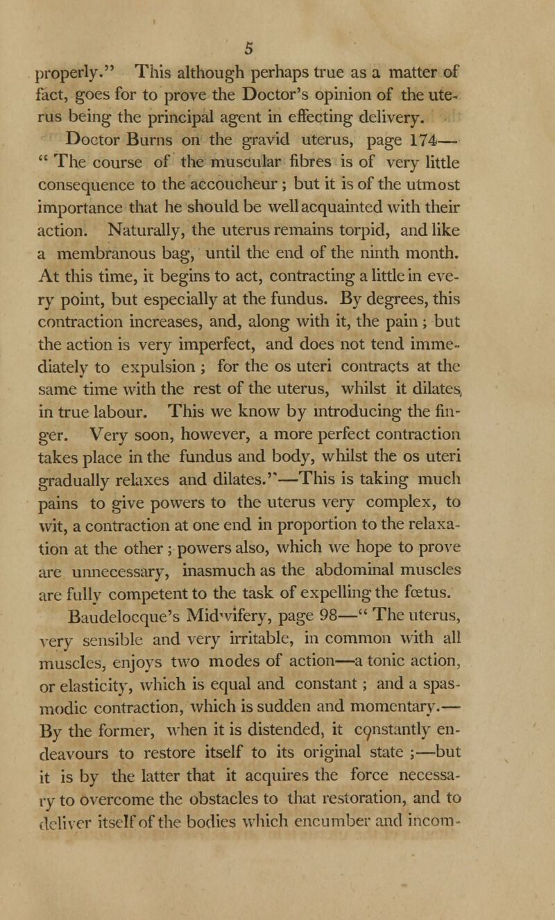 properly. This although perhaps true as a matter of fact, goes for to prove the Doctor's opinion of the ute- rus being the principal agent in effecting delivery. Doctor Burns on the gravid uterus, page 174—  The course of the muscular fibres is of very little consequence to the accoucheur ; but it is of the utmost importance that he should be well acquainted with their action. Naturally, the uterus remains torpid, and like a membranous bag, until the end of the ninth month. At this time, it begins to act, contracting a little in eve- ry point, but especially at the fundus. By degrees, this contraction increases, and, along with it, the pain; but the action is very imperfect, and does not tend imme- diately to expulsion ; for the os uteri contracts at the same time with the rest of the uterus, whilst it dilates, in true labour. This we know by introducing the fin- ger. Very soon, however, a more perfect contraction takes place in the fundus and body, whilst the os uteri gradually relaxes and dilates.''—This is taking much pains to give powers to the uterus very complex, to wit, a contraction at one end in proportion to the relaxa- tion at the other ; powers also, which we hope to prove are unnecessary, inasmuch as the abdominal muscles are fully competent to the task of expelling the foetus. Baudelocque's Midwifery, page 98— The uterus, very sensible and very irritable, in common with all muscles, enjoys two modes of action—a tonic action, or elasticity, which is equal and constant; and a spas- modic contraction, which is sudden and momentary.— By the former, when it is distended, it constantly en- deavours to restore itself to its original state ;—but it is by the latter that it acquires the force necessa- ry to overcome the obstacles to that restoration, and to deliver itself of the bodies which encumber and incom-