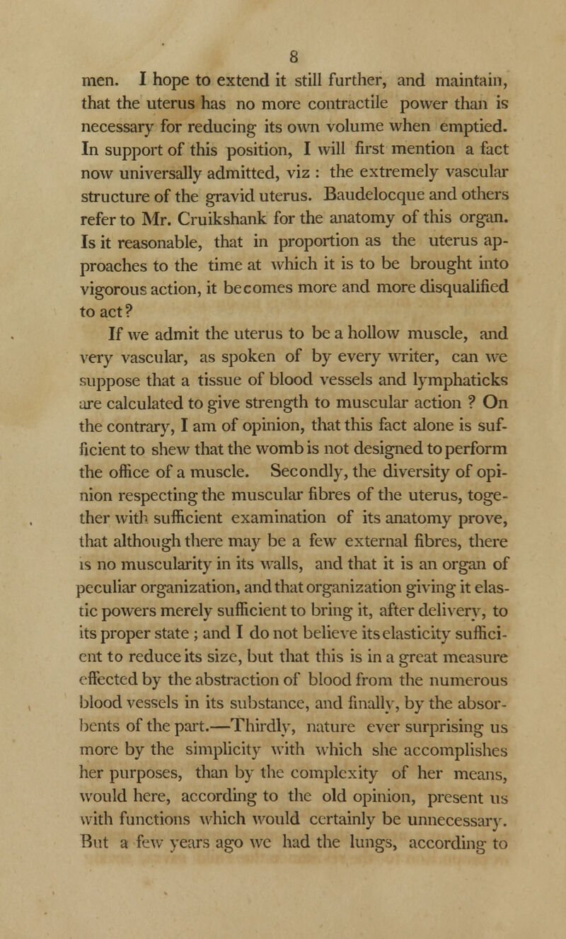 men. I hope to extend it still further, and maintain, that the uterus has no more contractile power than is necessary for reducing its own volume when emptied. In support of this position, I will first mention a fact now universally admitted, viz : the extremely vascular structure of the gravid uterus. Baudelocque and others refer to Mr. Cruikshank for the anatomy of this organ. Is it reasonable, that in proportion as the uterus ap- proaches to the time at which it is to be brought into vigorous action, it becomes more and more disqualified to act? If we admit the uterus to be a hollow muscle, and very vascular, as spoken of by every writer, can we suppose that a tissue of blood vessels and lymphaticks are calculated to give strength to muscular action ? On the contrary, I am of opinion, that this fact alone is suf- ficient to shew that the womb is not designed to perform the office of a muscle. Secondly, the diversity of opi- nion respecting the muscular fibres of the uterus, toge- ther with sufficient examination of its anatomy prove, that although there may be a few external fibres, there is no muscularity in its walls, and that it is an organ of peculiar organization, and that organization giving it elas- tic powers merely sufficient to bring it, after delivery, to its proper state ; and I do not believe its elasticity suffici- ent to reduce its size, but that this is in a great measure effected by the abstraction of blood from the numerous blood vessels in its substance, and finally, by the absor- bents of the part.—Thirdly, nature ever surprising us more by the simplicity with Which she accomplishes her purposes, than by the complexity of her means, would here, according to the old opinion, present us with functions which would certainly be unnecessary. But a few years ago we had the lungs, according to