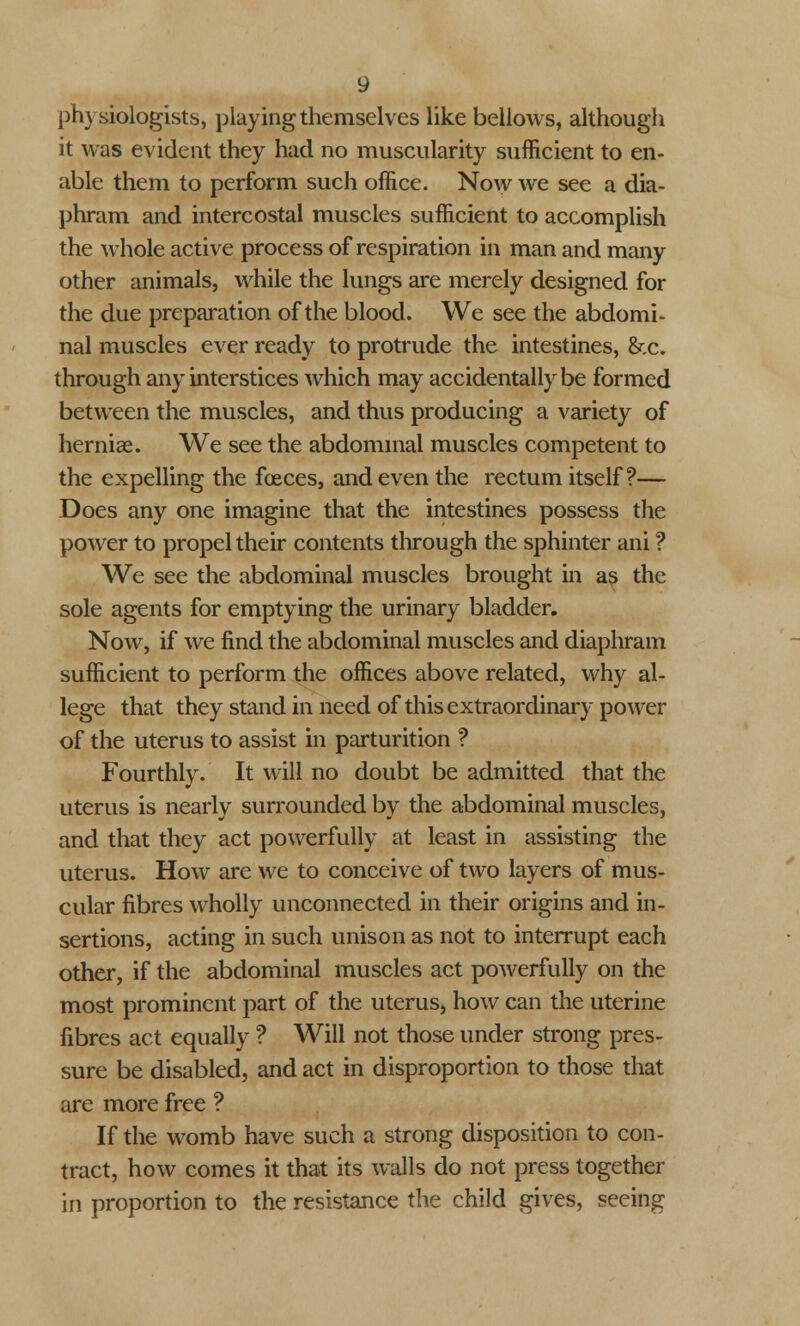 physiologists, playing themselves like bellows, although it was evident they had no muscularity sufficient to en- able them to perform such office. Now we see a dia- phram and intercostal muscles sufficient to accomplish the whole active process of respiration in man and many other animals, while the lungs are merely designed for the due preparation of the blood. We see the abdomi- nal muscles ever ready to protrude the intestines, &c. through any interstices which may accidentally be formed between the muscles, and thus producing a variety of herniae. We see the abdominal muscles competent to the expelling the faeces, and even the rectum itself?— Does any one imagine that the intestines possess the power to propel their contents through the sphinter ani ? We see the abdominal muscles brought in as the sole agents for emptying the urinary bladder. Now, if we find the abdominal muscles and diaphram sufficient to perform the offices above related, why al- lege that they stand in need of this extraordinary power of the uterus to assist in parturition ? Fourthly. It will no doubt be admitted that the uterus is nearly surrounded by the abdominal muscles, and that they act powerfully at least in assisting the uterus. How are we to conceive of two layers of mus- cular fibres wholly unconnected in their origins and in- sertions, acting in such unison as not to interrupt each other, if the abdominal muscles act powerfully on the most prominent part of the uterus, how can the uterine fibres act equally ? Will not those under strong pres- sure be disabled, and act in disproportion to those that are more free ? If the womb have such a strong disposition to con- tract, how comes it that its walls do not press together in proportion to the resistance the child gives, seeing