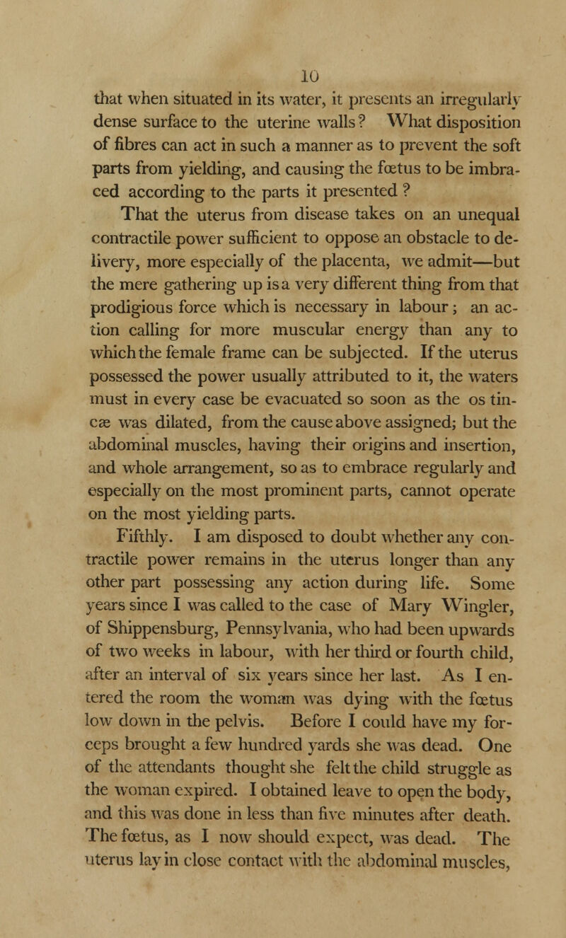 that when situated in its water, it presents an irregularly dense surface to the uterine walls ? What disposition of fibres can act in such a manner as to prevent the soft parts from yielding, and causing the foetus to be imbra- ced according to the parts it presented ? That the uterus from disease takes on an unequal contractile power sufficient to oppose an obstacle to de- livery, more especially of the placenta, we admit—but the mere gathering up is a very different thing from that prodigious force which is necessary in labour; an ac- tion calling for more muscular energy than any to which the female frame can be subjected. If the uterus possessed the power usually attributed to it, the waters must in every case be evacuated so soon as the os tin- ea? was dilated, from the cause above assigned; but the abdominal muscles, having their origins and insertion, and whole arrangement, so as to embrace regularly and especially on the most prominent parts, cannot operate on the most yielding parts. Fifthly. I am disposed to doubt whether any con- tractile power remains in the uterus longer than any other part possessing any action during life. Some years since I was called to the case of Mary Wingler, of Shippensburg, Pennsylvania, who had been upwards of two weeks in labour, with her third or fourth child, after an interval of six years since her last. As I en- tered the room the woman was dying with the foetus low down in the pelvis. Before I could have my for- ceps brought a few hundred yards she was dead. One of the attendants thought she felt the child struggle as the woman expired. I obtained leave to open the body, and this was done in less than five minutes after death. The foetus, as I now should expect, was dead. The uterus lay in close contact with the abdominal muscles,