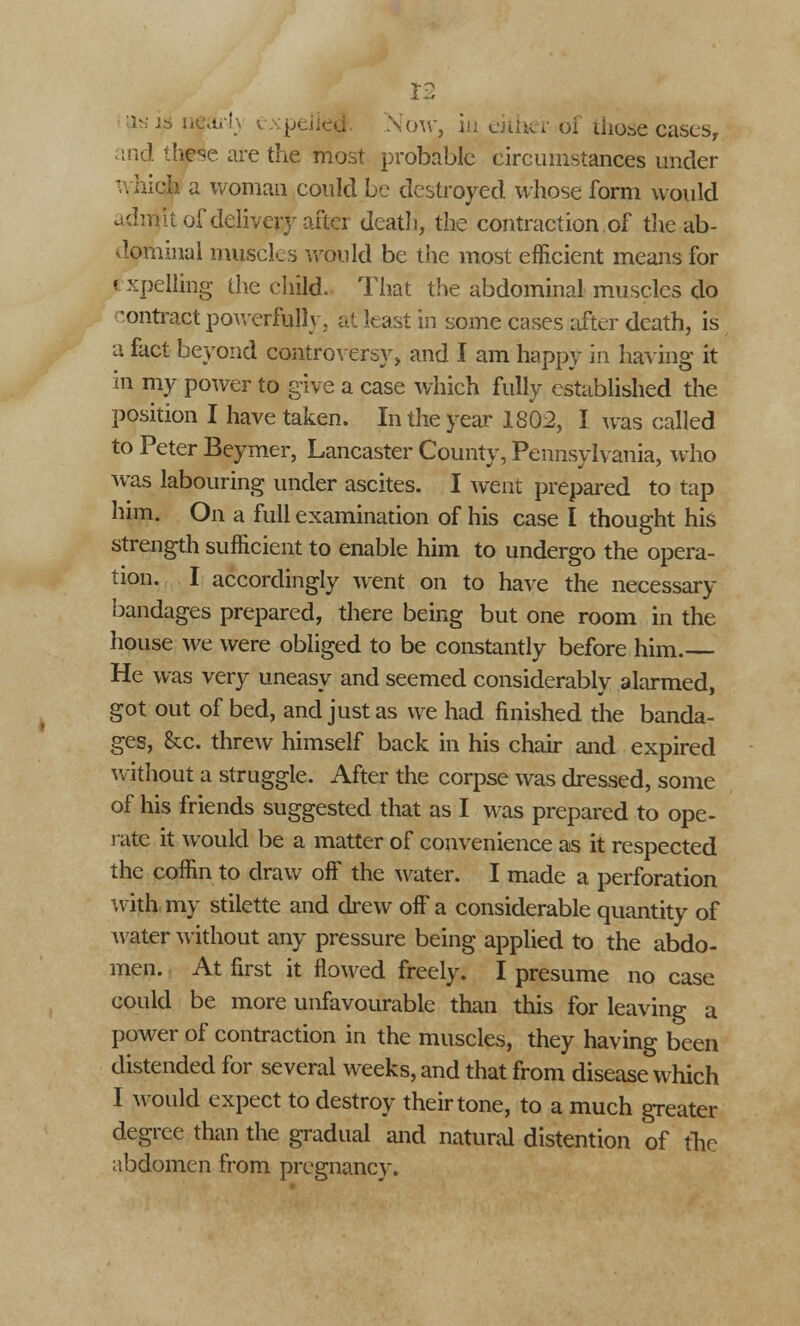 v ' i--■-•• >w, iu either of those cases, and these are the most probable circumstances under which a woman could be destroyed whose form would adrait of delivery after death, the contraction of the ab- dominal muscles would be the most efficient means for I xpelling the child. That the abdominal muscles do contrast powerfully, at least in some cases after death, is a fact beyond controversy, and I am happy in having it in my power to give a case which fully established the position I have taken. In the year 1802, I was called to Peter Beymer, Lancaster County, Pennsylvania, who was labouring under ascites. I went prepared to tap him. On a full examination of his case I thought his strength sufficient to enable him to undergo the opera- tion. I accordingly went on to have the necessary bandages prepared, there being but one room in the house we were obliged to be constantly before him. He was very uneasy and seemed considerably alarmed, got out of bed, and just as we had finished the banda- ges, &c. threw himself back in his chair and expired without a struggle. After the corpse was dressed, some of his friends suggested that as I was prepared to ope- rate it would be a matter of convenience as it respected the coffin to draw off the water. I made a perforation with my stilette and drew off a considerable quantity of water without any pressure being applied to the abdo- men. At first it flowed freely. I presume no case could be more unfavourable than this for leaving a power of contraction in the muscles, they having been distended for several weeks, and that from disease which I would expect to destroy their tone, to a much greater degree than the gradual and natural distention of the abdomen from pregnancy.