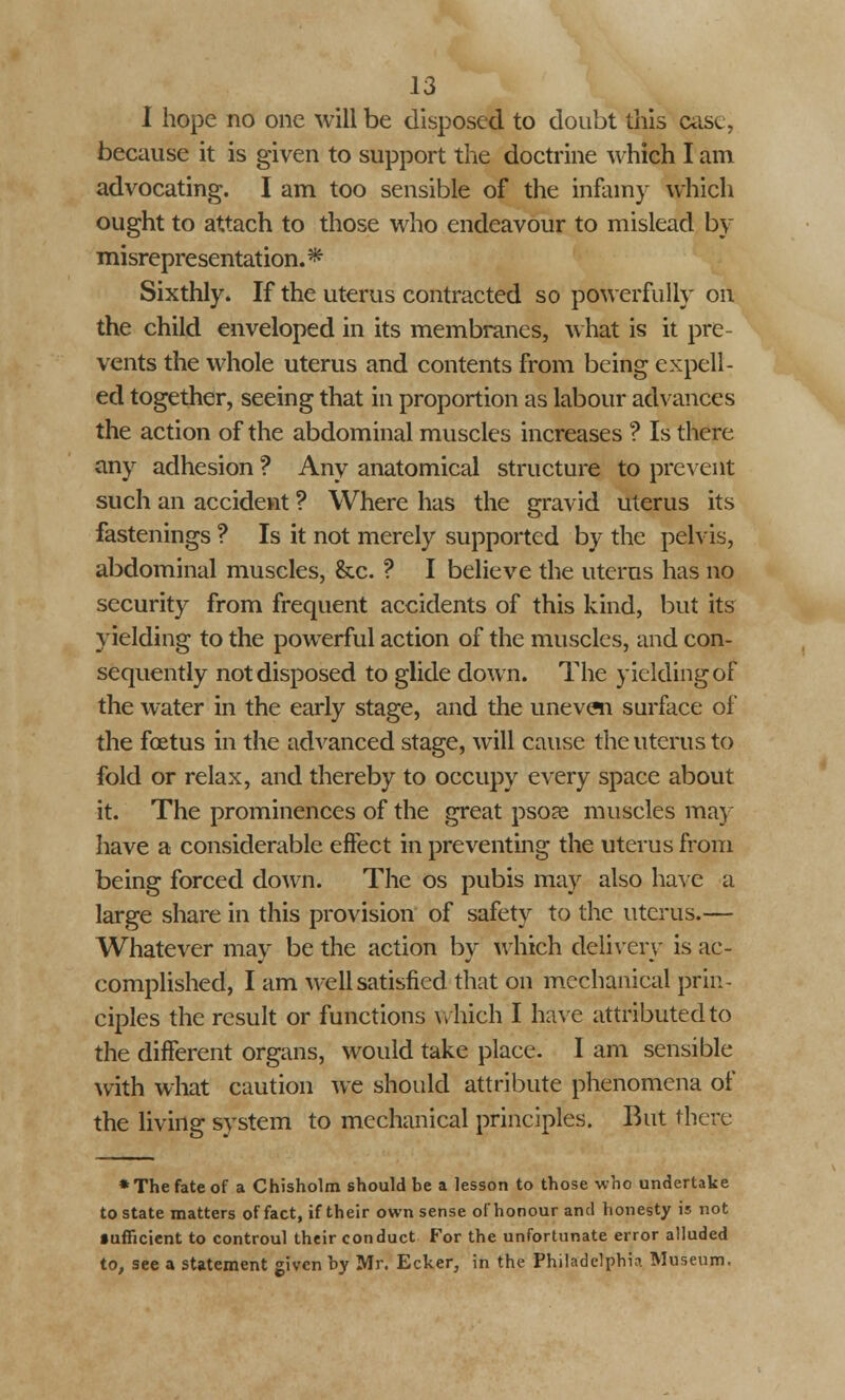 I hope no one will be disposed to doubt this case, because it is given to support the doctrine which I am advocating. I am too sensible of the infamy which ought to attach to those who endeavour to mislead by misrepresentation. * Sixthly. If the uterus contracted so powerfully on the child enveloped in its membranes, what is it pre- vents the whole uterus and contents from being expell- ed together, seeing that in proportion as labour advances the action of the abdominal muscles increases ? Is there any adhesion ? Any anatomical structure to prevent such an accident ? Where has the gravid uterus its fastenings ? Is it not merely supported by the pelvis, abdominal muscles, &c. ? I believe the uterus has no security from frequent accidents of this kind, but its yielding to the powerful action of the muscles, and con- sequently not disposed to glide down. The yielding of the water in the early stage, and the uneven surface of* the foetus in the advanced stage, will cause the uterus to fold or relax, and thereby to occupy every space about it. The prominences of the great psoas muscles may have a considerable effect in preventing the uterus from being forced down. The os pubis may also have a large share in this provision of safety to the uterus.— Whatever may be the action by which delivery is ac- complished, I am well satisfied that on mechanical prin- ciples the result or functions which I have attributed to the different organs, would take place. I am sensible with what caution we should attribute phenomena of the living system to mechanical principles. But there * The fate of a Chisholm should be a lesson to those who undertake to state matters of fact, if their own sense ofhonour and honesty is not sufficient to controul their conduct For the unfortunate error alluded to, see a statement given by Mr. Ecker, in the Philadelphia Museum.