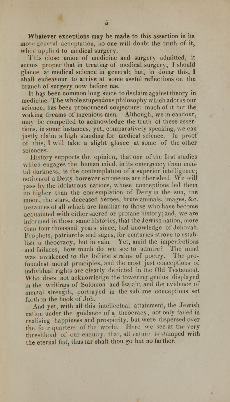 Whatever exceptions may be made to this assertion in its mov- general acceptation, no one will doubt the truth of it, when applied to medical surgery. This close union of medicine and surgery admitted, it seems proper that in treating of medical surgery, I should glance at medical science in general; but, in doing this, I shall endeavour to arrive at some useful reflections on the branch of surgery now before me. It has been common long since to declaim against theory in medicine. The whole stupendous philosophy which adorns our science, has been pronounced conjecture: much of it but the waking dreams of ingenious men. Although, we in candour, may be compelled to acknowledge the truth of these asser- tions, in some instances, yet, comparatively speaking, we can justly claim a high standing for medical science. In proof of this, I will take a slight glance at some of the other sciences. History supports the opinion, that one of the first studies which engages the human mind, in its emergency from men- tal darkness, is the contemplation of a superior intelligence; notions of a Deity however erroneous are cherished We \vill pass by the idolatrous nations, whose conceptions led them no higher than the conemplation of Deity in the sun, the moon, the stars, deceased heroes, brute animals, images, &c. instances of all which are familiar to those who have become acquainted with either sacred or profane history; and, we are informed in those same histories, that the Jewish nation, more than tour thousand years since, had knowledge of Jehovah. Prophets, patriarchs and sages, for centuries strove to estab- lish a theocracy, but in vain. Yet, amid the imperfections and failures, how much do we see to admire? The mind wa> awakened to the loftiest strains of poetry. The pro- foundest moral principles, and the most just conceptions of individual rights are clearly depicted in the Old Testament. Who does not acknowledge the towering genius displayed in the writings of Solomon and Isaiah; and the evidence of mental strength, portrayed in the sublime conceptions set forth in the book of Job. And yet, with all this intellectual attainment, the Jewish nation under the guidance of a theocracy, not only failed in realising happiness and prosperity, but were dispersed over the fo r quarters of the world. Here we see at the very threshhoid of our enquiry, that, ail nature is damped with the eternal fiat, thus far shalt thou go but no farther.