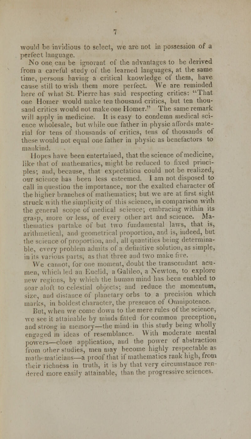perfect language. No one can be ignorant of the advantages to be derived from a careful study of the learned languages, at the same time, persons having a critical knowledge of them, have cause still to wish them more perfect. We are reminded here of what St. Pierre has said respecting critics: That one Homer would make ten thousand critics, but ten thou- sand critics would not make one Homer. The same remark will apply in medicine. It is easy to condemn medical sci- ence wholesale, but while one father in physic affords mate- rial for tens of thousands of critics, tens of thousands of these would not equal one father in physic as benefactors to mankind. Hopes have been entertained, that the science of medicine, like that of mathematics, might be reduced to fixed princi- ples; and, because, that expectation could not be realized, our science has been less esteemed. I am not disposed to call in question the importance, nor the exalted character of the higher branches of mathematics; but we are at first sight struck with the simplicity of this science, in comparison with the general scope of medical science; embracing within its grasp, more or less, of every other art and science. Ma- thematics partake of but two fundamental laws, that is, arithmetical, and geometrical proportion, and is, indeed, but the science of proportion, and, all quantities being determina- ble, every problem admits of a definitive solution, as simple, in its various parts, as that three and two make five. We cannot, for one moment, doubt the transcendant acu- men, which led an Euclid, a Galileo, a Newton, to explore new regions, by which the human mind has been enabled to soar aloft to celestial objects; and reduce the momentum, size, and distance of planetary orbs to a precision which marks, in boldest character, the presence of Omnipotence. But, when we come down to the mere rules of the science, Ave see it attainable by minds fitted for common preception, and strong in memory—the mind in this study being wholly engaged in ideas of resemblance. With moderate mental powers—close application, and the power of abstraction from other studies, men may become highly respectable as mathematicians—a proof that if mathematics rank high, from their richness in truth, it is by that very circumstance ren- dered more easily attainable, than the progressive sciences.