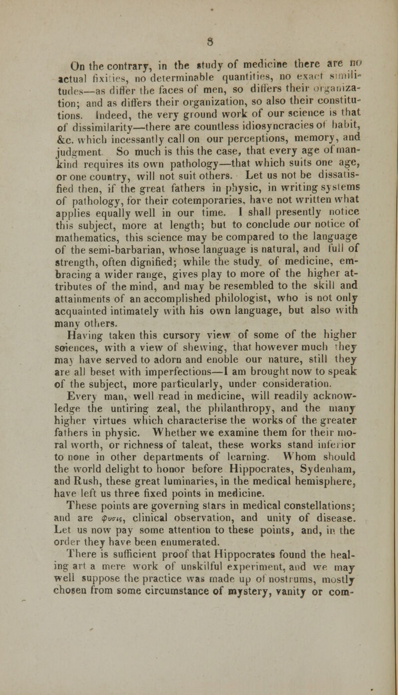 9 On the contrary, in the itady of medicine there are no actual fixities, no determinable quantities, no exact simili- tudes— as differ the faces of men, so differs their organiza- tion; and as differs their organization, so also their constitu- tions. Indeed, the very ground work of our science is that of dissimilarity—there are countless idiosyncraciesot habit, &c. which incessantly call on our perceptions, memory, and judgment So much is this the case, that every age of man- kind requires its own pathology—that which suits one age, or one country, will not suit others. Let us not be dissatis- fied then, if the great fathers in physic, in writing systems of pathology, for their cotemporaries. have not written what applies equally well in our time. I shall presently notice this subject, more at length; but to conclude our notice of mathematics, this science may be compared to the language of the semi-barbarian, whose language is natural, and full of strength, often dignified; while the study of medicine, em- bracing a wider range, gives play to more of the higher at- tributes of the mind, and may be resembled to the skill and attainments of an accomplished philologist, who is not only acquainted intimately with his own language, but also with many others. Having taken this cursory view of some of the higher sciences, with a view of shewing, that however much 'hey may have served to adorn and enoble our nature, still they are all beset with imperfections—I am brought now to speak of the subject, more particularly, under consideration. Every man, well read in medicine, will readily acknow- ledge the untiring zeal, the philanthropy, and the many higher virtues which characterise the works of the greater fathers in physic. Whether we examine them for their mo- ral worth, or richness of taleat, these works stand inferior to none in other departments of learning. Whom should the world delight to honor before Hippocrates, Sydenham, and Rush, these great luminaries, in the medical hemisphere, have left us three fixed points in medicine. These points are governing stars in medical constellations; and are <pv«r<«, clinical observation, and unity of disease. Let us now pay some attention to these points, and, in the order they have been enumerated. There is sufficient proof that Hippocrates found the heal- ing art a mere work of unskilful experiment, and we may well suppose the practice was made up of nostrums, mostly chosen from some circumstance of mystery, vanity or com-