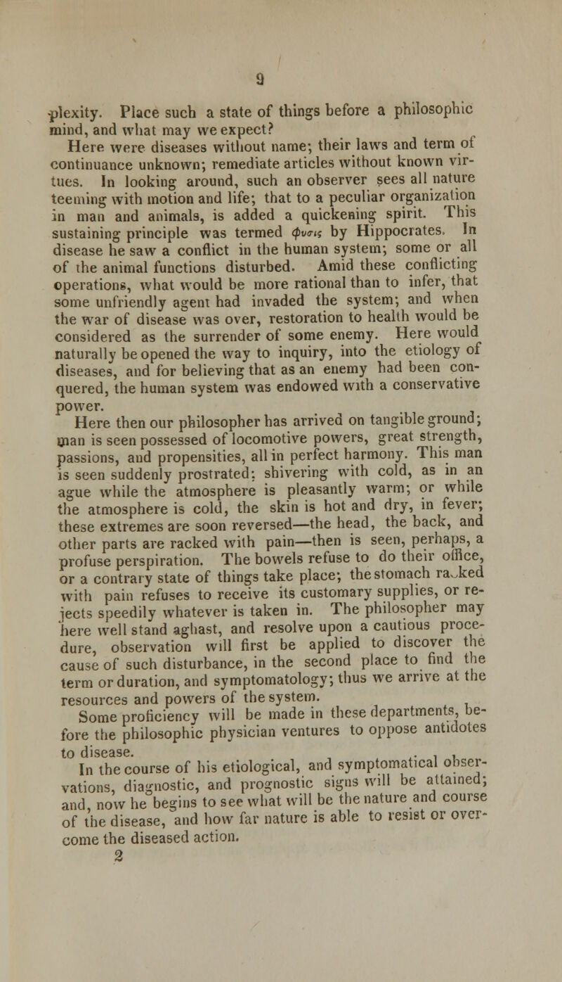 -plexity. Place such a state of things before a philosophic mind, and what may we expect? Here were diseases without name; their laws and term of continuance unknown; remediate articles without known vir- tues. In looking around, such an observer sees all nature teeming with motion and life; that to a peculiar organization in man and animals, is added a quickening spirit. This sustaining principle was termed (pva-a by Hippocrates. In disease he saw a conflict in the human system; some or all of the animal functions disturbed. Amid these conflicting operations, what would be more rational than to infer, that some unfriendly agent had invaded the system; and when the war of disease was over, restoration to health would be considered as the surrender of some enemy. Here would naturally be opened the way to inquiry, into the etiology of diseases, and for believing that as an enemy had been con- quered, the human system was endowed with a conservative power. Here then our philosopher has arrived on tangible ground; man is seen possessed of locomotive powers, great strength, passions, and propensities, all in perfect harmony. This man is seen suddenly prostrated; shivering with cold, as in an ague while the atmosphere is pleasantly warm; or while the atmosphere is cold, the skin is hot and dry, in fever; these extremes are soon reversed—the head, the back, and other parts are racked with pain—then is seen, perhaps, a profuse perspiration. The bowels refuse to do their office, or a contrary state of things take place; the stomach racked with pain refuses to receive its customary supplies, or re- jects speedily whatever is taken in. The philosopher may here well stand aghast, and resolve upon a cautious proce- dure, observation will first be applied to discover the cause of such disturbance, in the second place to find the term or duration, and symptomatology; thus we arrive at the resources and powers of the system. Some proficiency will be made in these departments, be- fore the philosophic physician ventures to oppose antidotes to disease. , . , , In the course of his etiological, and symptomatica! obser- vations, diagnostic, and prognostic signs will be attained; and now he begins to see what will be the nature and course of the disease, and how far nature is able to resist or over- come the diseased action. 2