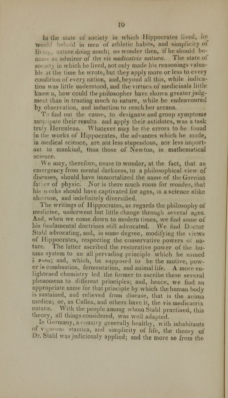 In the state of society in winch Hippocrates lived, he Wc, d in men of athletic habits, and simplicity of li\ ature doing much; no wonder then, if he should he- con < an admirer of the vis medicatrix natures. The state of Bociet) in which he lived, not only made his reasonings valua- ble at the time he wrote, but they apply more or less to every condition of every nation, and, beyond all this, while indica- tion was little understood, and the virtues of medicinals little known, how could the philosopher have shown greater judg- ment than in trusting much to nature, while he endeavoured by observation, and induction to reach her arcana. To find out the cause, to designate and group symptoms anticipate their results, and apply their antidotes, was a task truly Herculean. Whatever may be the errors to be found an the works of Hippocrates, the advances which he made, in medical science, are not less stupendous, nor less import- ant to mankind, than those of Newton, in mathematical science. We may, therefore, cease to wonder, at the fact, that an emergency from mental darkness, to a philosophical view of diseases, should have immortalized the name of the Grecian fa! er of physic. Nor is there much room for wonder, that his works should have captivated for ages, in a science alike abstruse, and indefinitely diversified. The writings of Hippocrates, as regards the philosophy of medicine, underwent but little change through several ages. And, when we come down to modern times, we find some of his fundamental doctrines still advocated. We find Doctor Stahl advocating, and, in some degree, modifying the views of Hippocrates, respecting the conservative powers ot na- ture. The latter ascribed the restorative power of the hu- man system to an all pervading principle which he named 5 9v<tis', and, which, he supposed to be the motive, pow- er in combustion, fermentation, and animal life. A more en- lightened chemistry led the former to ascribe these several phenomena to different principles; and, hence, we find an appropriate name for that principle by which the human body is sustained, and relieved from disease, that is the amma medica; or, as Cullen, and others have it, the vis medicatrix naturae. With the people among whom Stahl practised, this theory, all things considered, was well adapted. In Germany, a country generally healthy, with inhabitants of vigorous stamina, and simplicity of life, the theory of Dr. Stahl was judiciously applied; and the more so from the