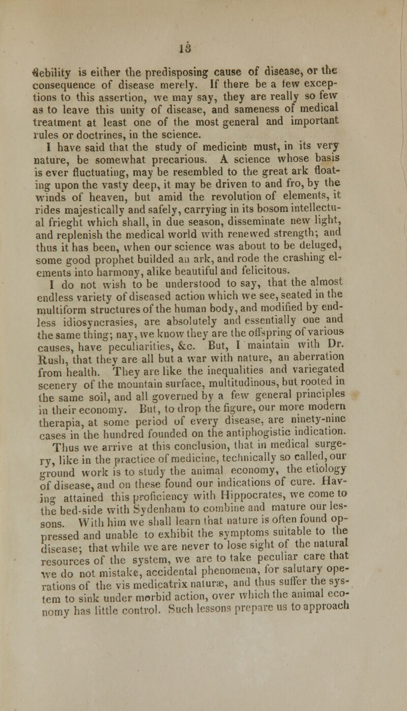 debility is either the predisposing cause of disease, or the consequence of disease merely. If there be a few excep- tions to this assertion, we may say, they are really so few as to leave this unity of disease, and sameness of medical treatment at least one of the most general and important rules or doctrines, in the science. I have said that the study of medicine must, in its very nature, be somewhat precarious. A science whose basis is ever fluctuating, may be resembled to the great ark float- ing upon the vasty deep, it may be driven to and fro, by the winds of heaven, but amid the revolution of elements, it rides majestically and safely, carrying in its bosom intellectu- al frieght which shall, in due season, disseminate new light, and replenish the medical world with renewed strength; and thus it has been, when our science was about to be deluged, some good prophet builded an ark, and rode the crashing el- ements into harmony, alike beautiful and felicitous. I do not wish to be understood to say, that, the almost endless variety of diseased action which we see, seated in the multiform structures of the human body, and modified by end- less idiosyncrasies, are absolutely and essentially one and the same thing; nay, we know they are the offspring of various causes, have peculiarities, &c. But, I maintain with Dr. Rush, that they are all but a war with nature, an aberration from health. They are like the inequalities and variegated scenery of the mountain surface, multitudinous, but rooted in the same soil, and all governed by a few general principles in their economy. But, to drop the figure, our more modern therapia, at some period of every disease, are ninety-nine cases in the hundred founded on the antiphogistic indication. Thus we arrive at this conclusion, that in medical surge- ry, like in the practice of medicine, technically so called, our ground work is to study the animal economy, the etiology of disease, and on these found our indications of cure. Hav- ing attained this proficiency with Hippocrates, we come to the bed-side with Sydenham to combine and mature our les- sons With him we shall learn that nature is often found op- pressed and unable to exhibit the symptoms suitable to the disease; that while we are never to lose sight of the natural resources of the system, we are to take peculiar care that -we do not mistake, accidental phenomena, for salutary ope- rations of the vis medicatrix naturae, and thus suffer the sys- tem to sink under morbid action, over which the animal eco- nomy has little control. Such lessons prepare us to approach