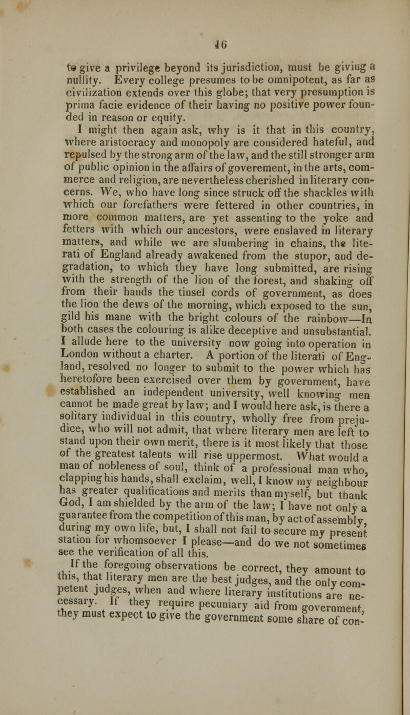 m t» give a privilege beyond its jurisdiction, must be giving a nullity. Every college presumes to be omnipotent, as far as civilization extends over this globe; that very presumption is prima facie evidence of their having no positive power foun- ded in reason or equity. I might then again ask, why is it that in this country, where aristocracy and monopoly are considered hateful, and repulsed by the strong arm of the law, and the still stronger arm of public opinion in the affairs of goverement, in the arts, com- merce and religion, are nevertheless cherished in literary con- cerns. We, who have long since struck off the shackles with which our forefathers were fettered in other countries, in more common matters, are yet assenting to the yoke and fetters with which our ancestors, were enslaved in literary matters, and while we are slumbering in chains, the lite- rati of England already awakened from the stupor, and de- gradation, to which they have long submitted, are rising with the strength of the lion of the forest, and shaking off from their hands the tinsel cords of government, as does the lion the dews of the morning, which exposed to the sun, gild his mane with the bright colours of the rainbow—In both cases the colouring is alike deceptive and unsubstantial. I allude here to the university now going into operation in London without a charter. A portion of the literati of Eng- land, resolved no longer to submit to the power which has heretofore been exercised over them by government, have established an independent university, well knowing men cannot be made great by law; and I would here ask, is there a solitary individual in this country, wholly free from preju- dice, who will not admit, that where literary men are left to stand upon their own merit, there is it most likely that those of the greatest talents will rise uppermost. What would a man of nobleness of soul, think of a professional man who clapping his hands, shall exclaim, well, I know my neighbour has greater qualifications and merits than myself, but°thank God, I am shielded by the arm of the law; I have not only a guarantee from the competition of this man, by act of assembly during my own life, but, I shall not fail to secure my present station for whomsoever I please—and do we not sometimes see the verification of all this. ^Ifll!e/0reg0inS0bservati0ns be c^rect, they amount to this, that literary men are the best judges, and the only com- petent judges when and where literary institutions are ne- cessary. If they require pecuniary aid from government they must expect to give the government some share of con-