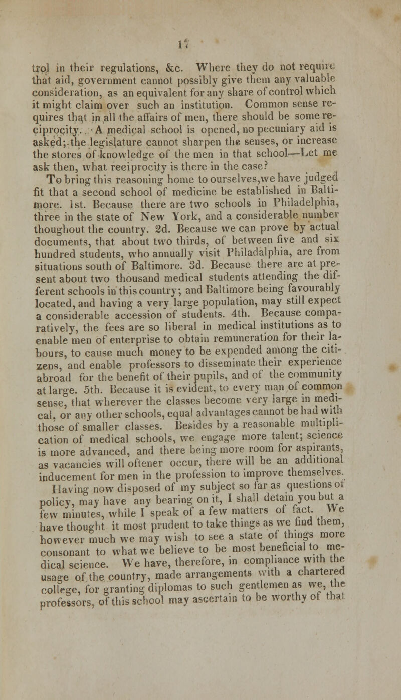 trol in their regulations, &c. Where they do not require that aid, government cannot possibly give them any valuable consideration, as an equivalent for any share of control which it might claim over such an institution. Common sense re- quires that in all the affairs of men, there should be some re- ciprocity.. A medical school is opened, no pecuniary aid is asked;the legislature cannot sharpen the senses, or increase the stores of .knowledge of the men in that school—Let me ask then, what reciprocity is there in the case? To bring this reasoning home to ourselves,we have judged fit that a second school of medicine be established in Balti- more. 1st. Because there are two schools in Philadelphia, three in the state of New York, and a considerable number thoughout the country. 2d. Because we can prove by actual documents, that about two thirds, of between five and six hundred students, who annually visit Philadalphia, are from situations south of Baltimore. 3d. Because there are at pre- sent about two thousand medical students attending the dif- ferent schools in this country; and Baltimore being favourably located, and having a very large population, may still expect a considerable accession of students. 4th. Because compa- ratively, the fees are so liberal in medical institutions as to enable men of enterprise to obtain remuneration for their la- bours, to cause much money to be expended among the citi- zens, and enable professors to disseminate their experience abroad for the benefit of their pupils, and of the community at large. 5th. Because it is evident, to every man of common sense, that wherever the classes become very large in medi- cal, or any other schools, equal advantages cannot be had with those of smaller classes. Besides by a reasonable multipli- cation of medical schools, we engage more talent; science is more advanced, and there being more room for aspirants, as vacancies will oftener occur, there will be an additional inducement for men in the profession to improve themselves Having now disposed of my subject so far as questions oi policy, may have any bearing on it, I shall detain you but a few minutes, while I speak of a few matters of fact. We have thought it most prudent to take things as we find them, however much we may wish to see a state of things more consonant to what we believe to be most beneficial to me- dical science. We have, therefore, in compliance with the usage of the country, made arrangements with a chartered college, for granting diplomas to such gentlemen as we the professors, of this school may ascertain to be worthy of that