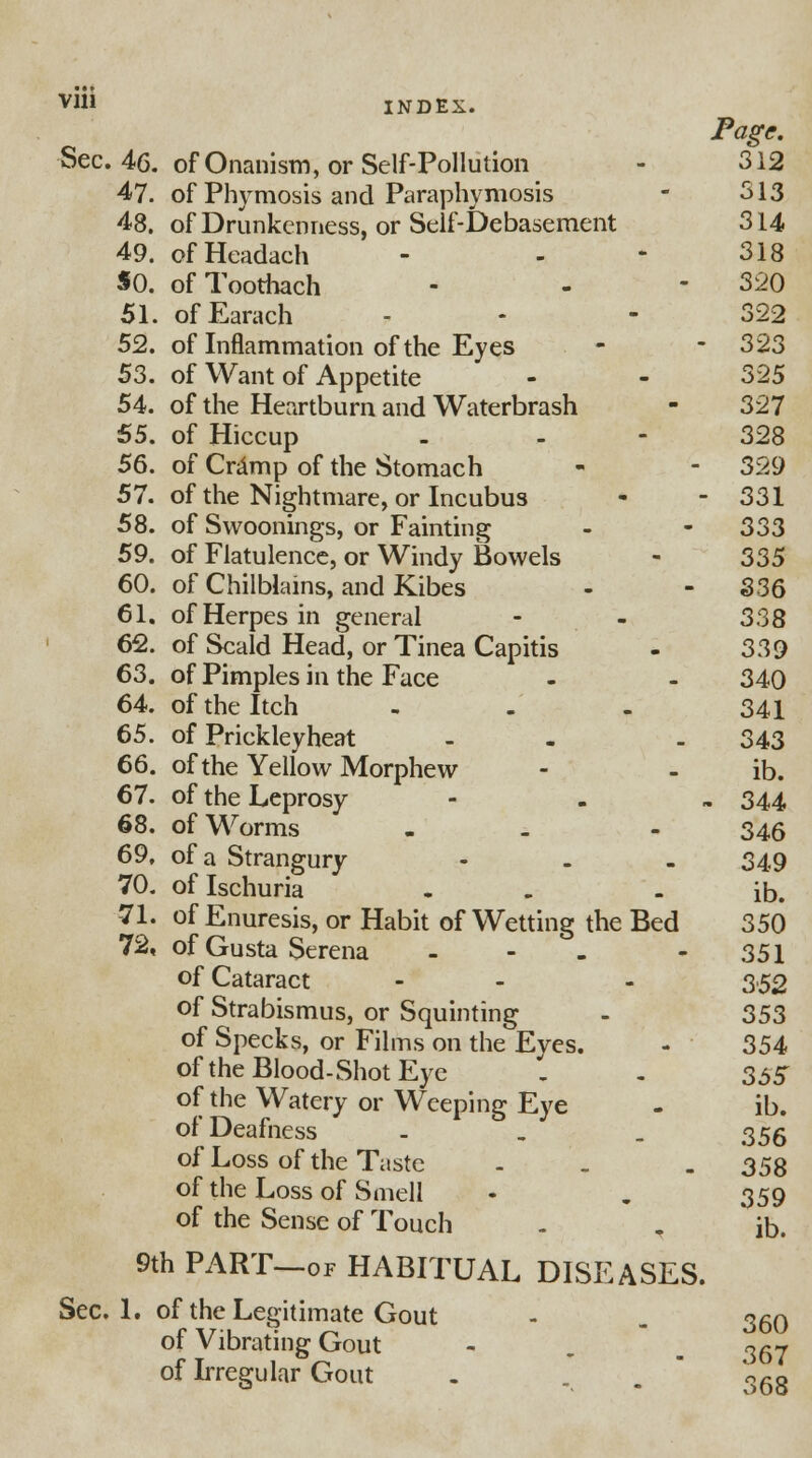 Vlii INDEX. Page. Sec. 46. of Onanism, or Self-Pollution - 312 47. of Phymosis and Paraphymosis - 513 48. of Drunkenness, or Self-Debasement 314 49. ofHeadach - - - 318 50. of Toothach - - - 320 51. ofEarach - - 322 52. of Inflammation of the Eyes - - 323 53. of Want of Appetite - - 325 54. of the Heartburn and Waterbrash - 327 55. of Hiccup - - - 328 56. of Cramp of the Stomach - - 329 57. of the Nightmare, or Incubus - - 331 58. of Swoonings, or Fainting - - 333 59. of Flatulence, or Windy Bowels - 335 60. of Chilblains, and Kibes - - 336 61. of Herpes in general - - 338 62. of Scald Head, or Tinea Capitis - 339 63. of Pimples in the Face - - 340 64. of the Itch - - - 341 65. of Prickleyheat - - . 343 66. of the Yellow Morphew - - ib. 67. of the Leprosy - 344 68. of Worms - 346 69. of a Strangury - 349 70. of Ischuria . - ib. 71. of Enuresis, or Habit of Wetting the Bed 350 72. of Gusta Serena - - - 351 of Cataract - - - 352 of Strabismus, or Squinting - 353 of Specks, or Films on the Eyes. - 354 of the Blood-Shot Eye . - 355 of the Watery or Weeping Eye - ib. of Deafness - 355 of Loss of the Taste - . . 358 of the Loss of Smell - „ 359 of the Sense of Touch - T ib. 9th PART—of HABITUAL DISEASES. Sec. 1. of the Legitimate Gout - . 350 of Vibrating Gout - , m ^qj of Irregular Gout . . . o6g