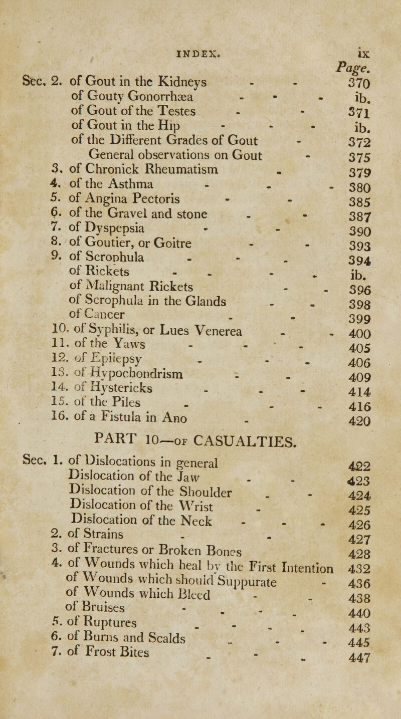 Page. Sec. 2. of Gout in the Kidneys - - 370 of Gouty Gonorrhaea - - ib. of Gout of the Testes - - 371 of Gout in the Hip - * - ib. of the Different Grades of Gout - 372 General observations on Gout - 375 3. of Chronick Rheumatism . 379 4. of the Asthma - . - 380 5. of Angina Pectoris - - 335 (>. of the Gravel and stone - - 387 7. of Dyspepsia - - 390 8. of Goutier, or Goitre - - 393 9. of Scrophula - - . 394 of Rickets - - - ib. of Malignant Rickets - - 396 of Scrophula in the Glands . . 393 of Cancer . . 399 10. of Syphilis, or Lues Venerea - - 400 11. of the Yaws - - . 495 12. of Epilepsy . - - 406 13. of Hypochondrism -. . 409 14. of Hystericks . . 4X4 15. of the Piles . . . 416 16. of a Fistula in Ano - 420 PART 10—of CASUALTIES. Sec, 1. of Dislocations in general 422 Dislocation of the Jaw - - 423 Dislocation of the Shoulder . - 424 Dislocation of the Wrist . 425 Dislocation of the Neck - 426 2. of Strains . - 427 3. of Fractures or Broken Bones 428 4. of Wounds which heal by the First Intention 432 of Wounds which should Suppurate - 436 of Wounds which Bleed - . 438 of Bruises - 440 5. of Ruptures .-•-._ 443 6. of Burns and Scalds „ . . 445 7. of Frost Bites . - m 447