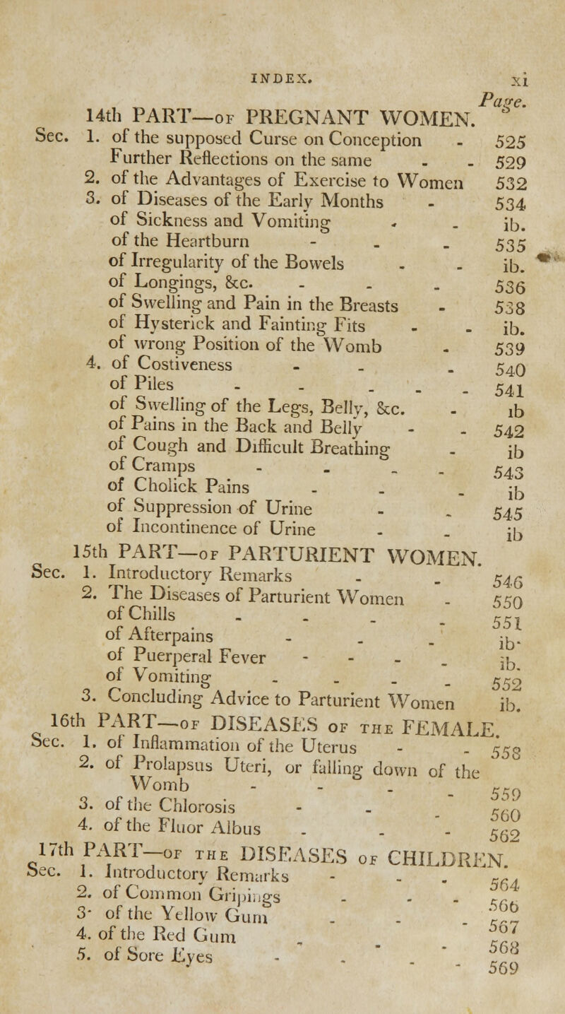 , -^ Pave. 14th PART—of PREGNANT WOMEN. Sec. 1. of the supposed Curse on Conception - 525 Further Reflections on the same - . 529 2. of the Advantages of Exercise to Women 532 3. of Diseases of the Early Months - 534 of Sickness and Vomiting * . iD, of the Heartburn - 535 of Hysterick and Fainting Fits - - ib. of Swelhng of the Legs, Belly, &c. - ^ of Pains in the Back and Belly - . 542 of Cough and Difficult Breathing . ib of Cramps - _ _ ^r. of Cholick Pains - . - ib of Suppression of Urine - . 545 of Incontinence of Urine . . fa 15th PART—of PARTURIENT WOMEN. Sec. 1. Introductory Remarks . . ' 54^ 2. The Diseases of Parturient Women - 550 of Chills - . _ _ rci of Afterpains  - - ib- of Puerperal Fever - ^ of Vomiting . - - 552 3. Concluding Advice to Parturient Women ib. 16th PART—of DISEASES of the FEMALE Sec. 1. of Inflammation of the Uterus -  . 553 2. of Prolapsus Uteri, or falling down of the * Womb - - . . ' 550 3. of the Chlorosis - . ™ 4. of the Fluor Albus . . -562 17th PART-of the DISEASES of CHILDREN bee. 1. Introductory Remarks - - - 5fd 2. of Common Grimes - c? 3- of the Yellow Guru . - £* 4. of the Red Gum , ~*7a 5. of Sore Eves - .  . * ?f° ooy