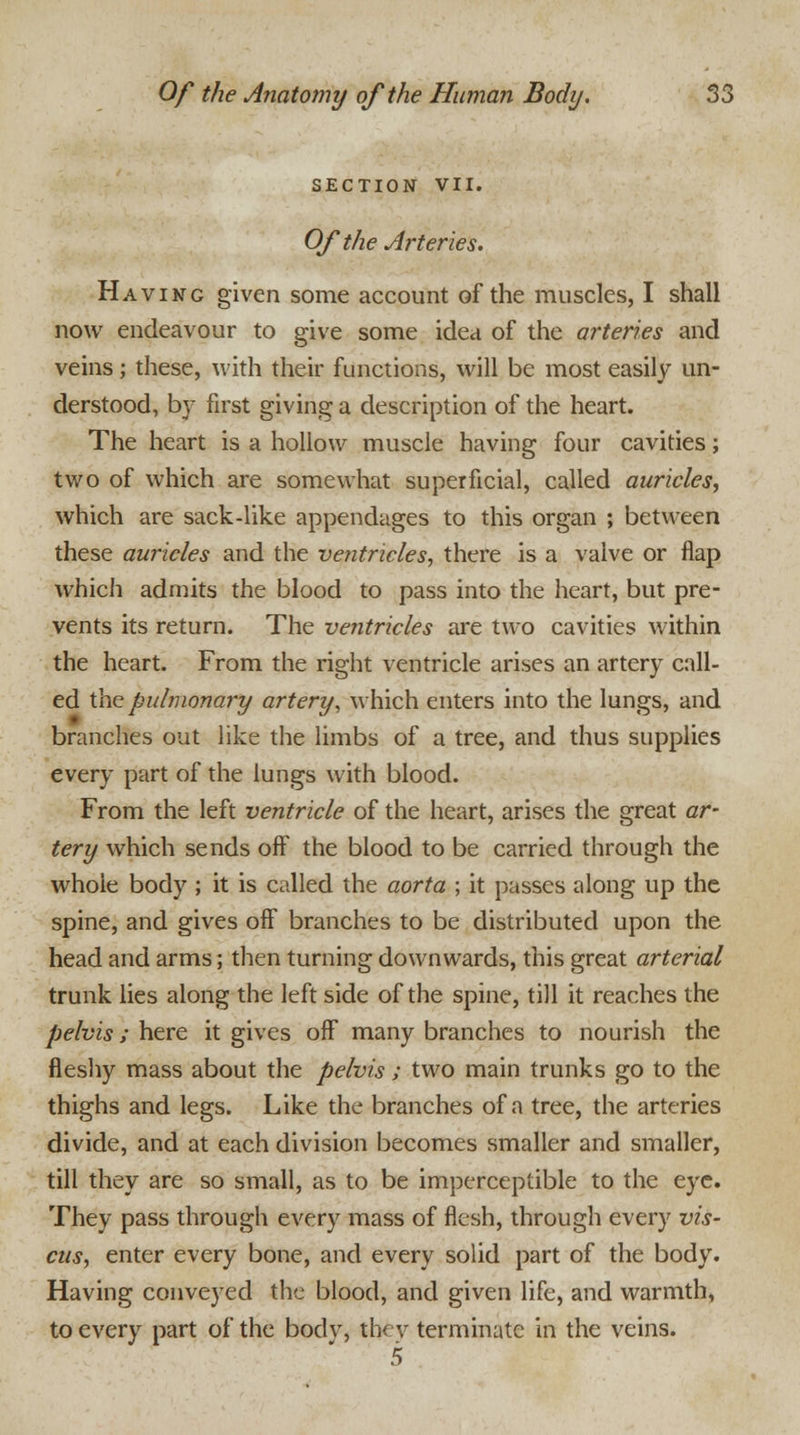 SECTION VII. Of the Arteries. Having given some account of the muscles, I shall now endeavour to give some idea of the arteries and veins; these, with their functions, will be most easily un- derstood, by first giving a description of the heart. The heart is a hollow muscle having four cavities; two of which are somewhat superficial, called auricles, which are sack-like appendages to this organ ; between these auricles and the ventricles, there is a valve or flap which admits the blood to pass into the heart, but pre- vents its return. The ventricles are two cavities within the heart. From the right ventricle arises an artery call- ed the pulmonary artery, which enters into the lungs, and branches out like the limbs of a tree, and thus supplies every part of the lungs with blood. From the left ventricle of the heart, arises the great ar- tery which sends off the blood to be carried through the whole body ; it is called the aorta ; it passes along up the spine, and gives off branches to be distributed upon the head and arms; then turning downwards, this great arterial trunk lies along the left side of the spine, till it reaches the pelvis ; here it gives off many branches to nourish the fleshy mass about the pelvis ; two main trunks go to the thighs and legs. Like the branches of a tree, the arteries divide, and at each division becomes smaller and smaller, till they are so small, as to be imperceptible to the eye. They pass through every mass of flesh, through every vis- cus, enter every bone, and every solid part of the body. Having conveyed the blood, and given life, and warmth, to every part of the body, they terminate in the veins.