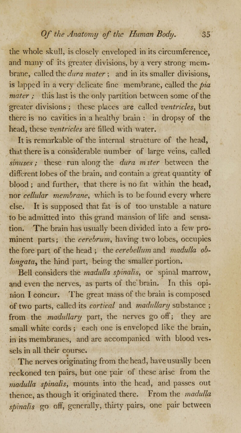 the whole skull, is closely enveloped in its circumference, and many of its greater divisions, by a very strong mem- brane, called the dura mater ; and in its smaller divisions, is lapped in a very delicate fine membrane, called the pia mater ; tins last is the only partition between some of the greater divisions ; these places are called ventricles, but there is no cavities in a healthy brain : in dropsy of the head, these ventricles are filled with water. It is remarkable of the internal structure of the head, that there is a considerable number of large veins, called sinuses; these run along the dura m iter between the different lobes of the brain, and contain a great quantity of blood ; and further, that there is no fat within the head, nor cellular membrane, which is to be found every where else. It is supposed that fat is of too unstable a nature to be admitted into this grand mansion of life and sensa- tion. The brain has usually been divided into a few pro- minent parts; the cerebrum, having two lobes, occupies the fore part of the head ; the cerebellum and madulla ob- longata, the hind part, being the smaller portion. Bell considers the madulla spinalis, or spinal marrow, and even the nerves, as parts of the brain. In this opi- nion I concur. The great mass of the brain is composed of two parts, called its cortical and madullary substance ; from the madullary part, the nerves go off; they are small white cords ; each one is enveloped like the brain, in its membranes, and are accompanied with blood ves- sels in all their course. The nerves originating from the head, have usually been reckoned ten pairs, but one pair of these arise from the madulla spinalis, mounts into the head, and passes out thence, as though it originated there. From the madulla spinalis go off, generally, thirty pairs, one pair between