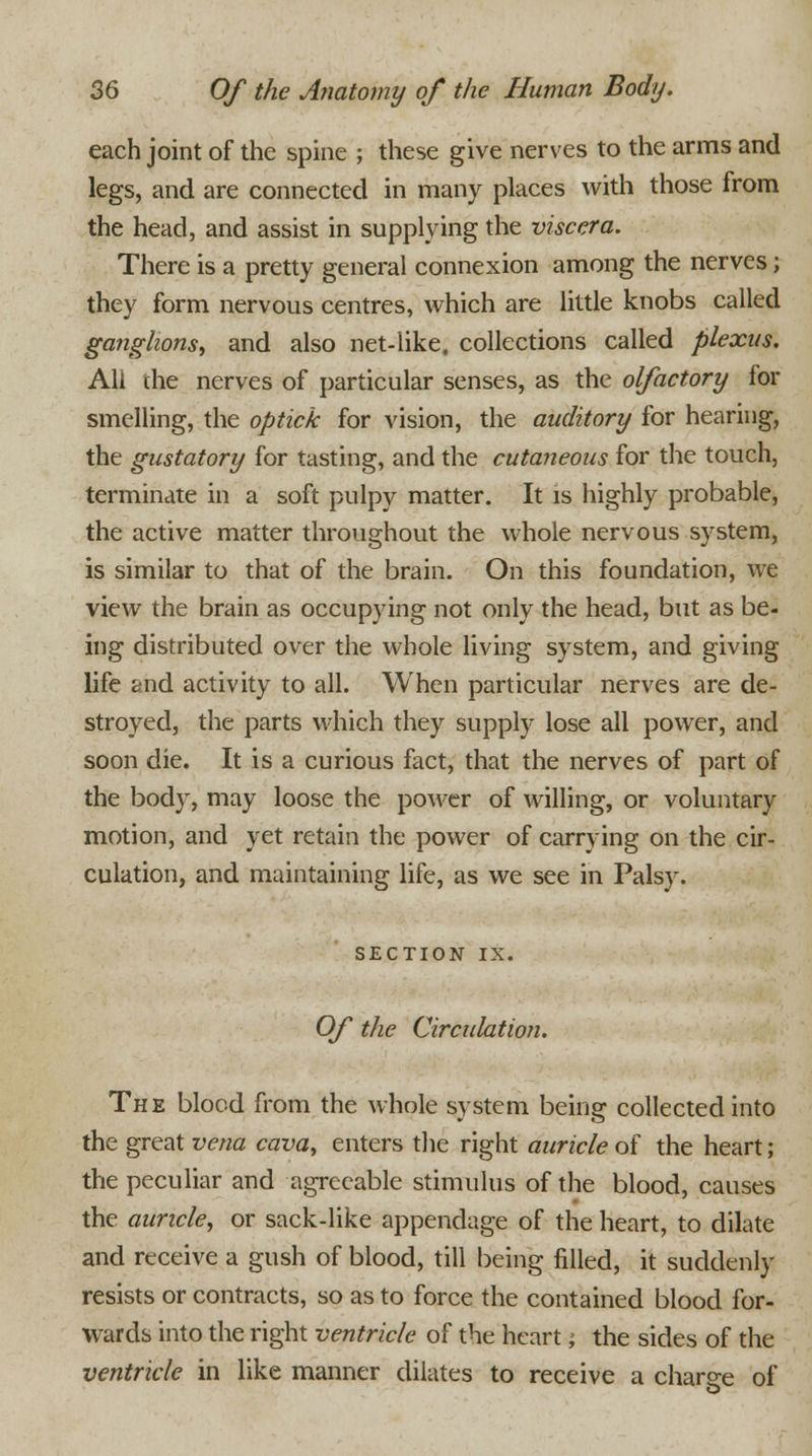 each joint of the spine ; these give nerves to the arms and legs, and are connected in many places with those from the head, and assist in supplying the viscera. There is a pretty general connexion among the nerves; they form nervous centres, which are little knobs called ganglions, and also net-like, collections called plexus. All the nerves of particular senses, as the olfactory for smelling, the optick for vision, the auditory for hearing, the gustatory for tasting, and the cutaneous for the touch, terminate in a soft pulpy matter. It is highly probable, the active matter throughout the whole nervous system, is similar to that of the brain. On this foundation, we view the brain as occupying not only the head, but as be- ing distributed over the whole living system, and giving life and activity to all. When particular nerves are de- stroyed, the parts which they supply lose all power, and soon die. It is a curious fact, that the nerves of part of the body, may loose the power of willing, or voluntary motion, and yet retain the power of carrying on the cir- culation, and maintaining life, as we see in Palsy. SECTION IX. Of the Circulation. The blood from the whole system being collected into the great vena cava, enters the right auricle of the heart; the peculiar and agreeable stimulus of the blood, causes the auricle, or sack-like appendage of the heart, to dilate and receive a gush of blood, till being filled, it suddenly resists or contracts, so as to force the contained blood for- wards into the right ventricle of the heart; the sides of the ventricle in like manner dilates to receive a charge of o