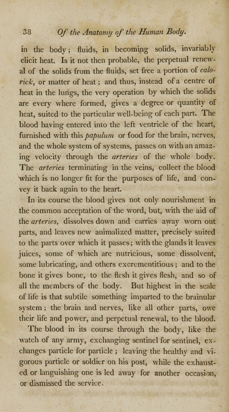 in the body; fluids, in becoming solids, invariably elicit heat. Is it not then probable, the perpetual renew- al of the solids from the fluids, set free a portion of calo- rick, or matter of heat; and thus, instead of a centre of heat in the lungs, the very operation by which the solids are every where formed, gives a degree or quantity of heat, suited to the particular well-being of each part. The blood having entered into the left ventricle of the heart, furnished with thispapulum or food for the brain, nerves, and the whole system of systems, passes on with an amaz- ing velocity through the arteries of the whole body. The arteries terminating in the veins, collect the blood which is no longer fit for the purposes of life, and con- vey it back again to the heart. In its course the blood gives not only nourishment in the common acceptation of the word, but, with the aid of the arteries ■> dissolves down and carries away worn out parts, and leaves new animalized matter, precisely suited to the parts over which it passes; with the glands it leaves juices, some of which are nutricious, some dissolvent, some lubricating, and others excrementitious ; and to the bone it gives bone, to the flesh it gives flesh, and so of all the members of the body. But highest in the scale of life is that subtile something imparted to the brainular system; the brain and nerves, like all other parts, owe their life and power, and perpetual renewal, to the blood. The blood in its course through the body, like the watch of any army, exchanging sentinel for sentinel, ex- changes particle for particle ; leaving the healthy and vi- gorous particle or soldier on his post, while the exhaust- ed or languishing one is led away for another occasion, or dismissed the service.