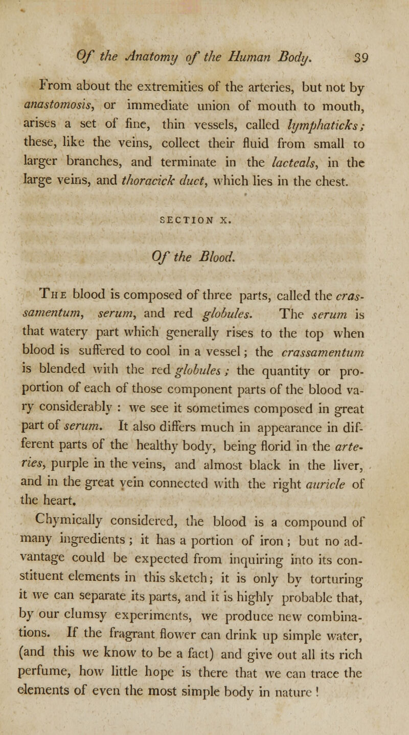 From about the extremities of the arteries, but not by anastomosis, or immediate union of mouth to mouth, arises a set of fine, thin vessels, called lymphaticks ; these, like the veins, collect their fluid from small to larger branches, and terminate in the lacteals, in the large veins, and thoracick duct, which lies in the chest. SECTION X. Of the Blood. The blood is composed of three parts, called the cras- samentum, serum, and red globules. The serum is that watery part which generally rises to the top when blood is suffered to cool in a vessel; the crassamentum is blended with the red globules ; the quantity or pro- portion of each of those component parts of the blood va- ry considerably : we see it sometimes composed in great part of serum. It also differs much in appearance in dif- ferent parts of the healthy body, being florid in the arte- ries, purple in the veins, and almost black in the liver, and in the great vein connected with the right auricle of the heart. Chymically considered, the blood is a compound of many ingredients ; it has a portion of iron ; but no ad- vantage could be expected from inquiring into its con- stituent elements in this sketch; it is only by torturing it we can separate its parts, and it is highly probable that, by our clumsy experiments, we produce new combina- tions. If the fragrant flower can drink up simple water, (and this we know to be a fact) and give out all its rich perfume, how little hope is there that we can trace the elements of even the most simple body in nature !