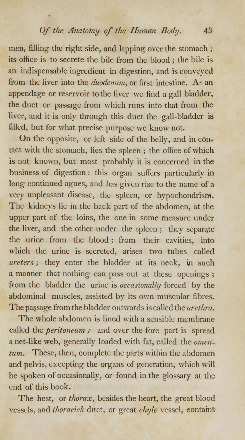 men, filling the right side, and lapping over the stomach ; its office is to secrete the bile from the blood ; the bile is an indispensable ingredient in digestion, and is conveyed from the liver into the duodenum, or first intestine. As an appendage or reservoir to the liver we find a gall bladder, the duct or passage from which runs into that from the liver, and it is only through this duct the gall-bladder is filled, but for what precise purpose we know not. On the opposite, or left side of the belly, and in con- tact with the stomach, lies the spleen ; the office of which is not known, but most probably it is concerned in the business of digestion : this organ suffers particularly in long continued agues, and has given rise to the name of a very unpleasant disease, the spleen, or hypochondrism. The kidneys lie in the back part of the abdomen, at the upper part of the loins, the one in some measure under the liver, and the other under the spleen ; they separate the urine from the blood; from their cavities, into which the urine is secreted, arises two tubes called ureters; they enter the bladder at its neck, m such a manner that nothing can pass out at these openings ; from the bladder the urine is occasionally forced by the abdominal muscles, assisted by its own muscular fibres. The passage from the bladder outwards is called the urethra. The whole abdomen is lined with a sensible membrane called the peritoneum ; and over the fore part is spread a net-like web, generally loaded with fat, called the omen- tum. These, then, complete the parts within the abdomen and pelvis, excepting the organs of generation, which will be spoken of occasionally, or found in the glossary at the end of this book. The hest, or thorax, besides the heart, the great blood vessels, and ihoracick duct, or great chyle vessel, eontains