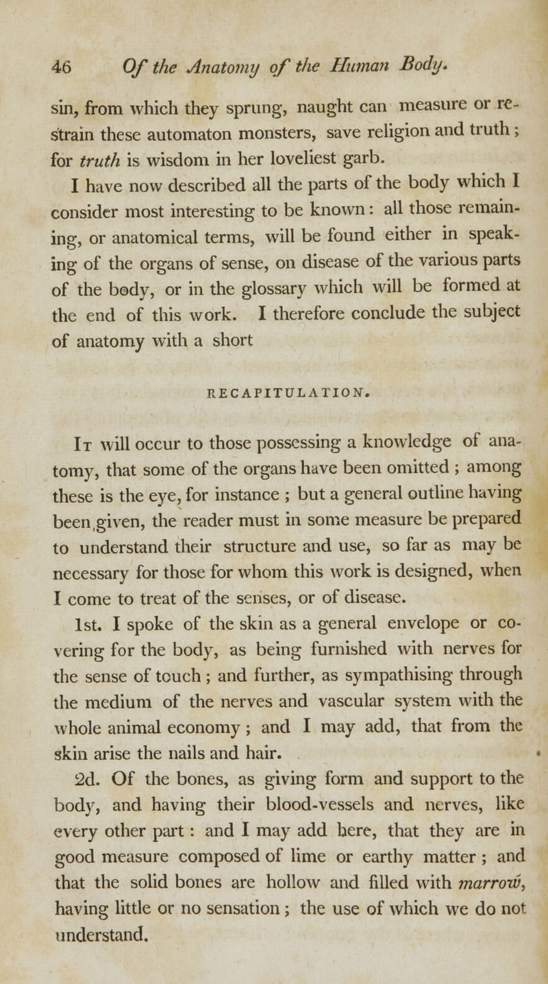 sin, from which they sprung, naught can measure or re- strain these automaton monsters, save religion and truth ; for truth is wisdom in her loveliest garb. I have now described all the parts of the body which I consider most interesting to be known: all those remain- ing, or anatomical terms, will be found either in speak- ing of the organs of sense, on disease of the various parts of the body, or in the glossary which will be formed at the end of this work. I therefore conclude the subject of anatomy with a short RECAPITULATION. It will occur to those possessing a knowledge of ana- tomy, that some of the organs have been omitted ; among these is the eye, for instance ; but a general outline having been,given, the reader must in some measure be prepared to understand their structure and use, so far as may be necessary for those for whom this work is designed, when I come to treat of the senses, or of disease. 1st. I spoke of the skin as a general envelope or co- vering for the body, as being furnished with nerves for the sense of touch; and further, as sympathising through the medium of the nerves and vascular system with the whole animal economy; and I may add, that from the skin arise the nails and hair. 2d. Of the bones, as giving form and support to the body, and having their blood-vessels and nerves, like every other part: and I may add here, that they are in good measure composed of lime or earthy matter; and that the solid bones are hollow and filled with marrow, having little or no sensation; the use of which we do not understand.