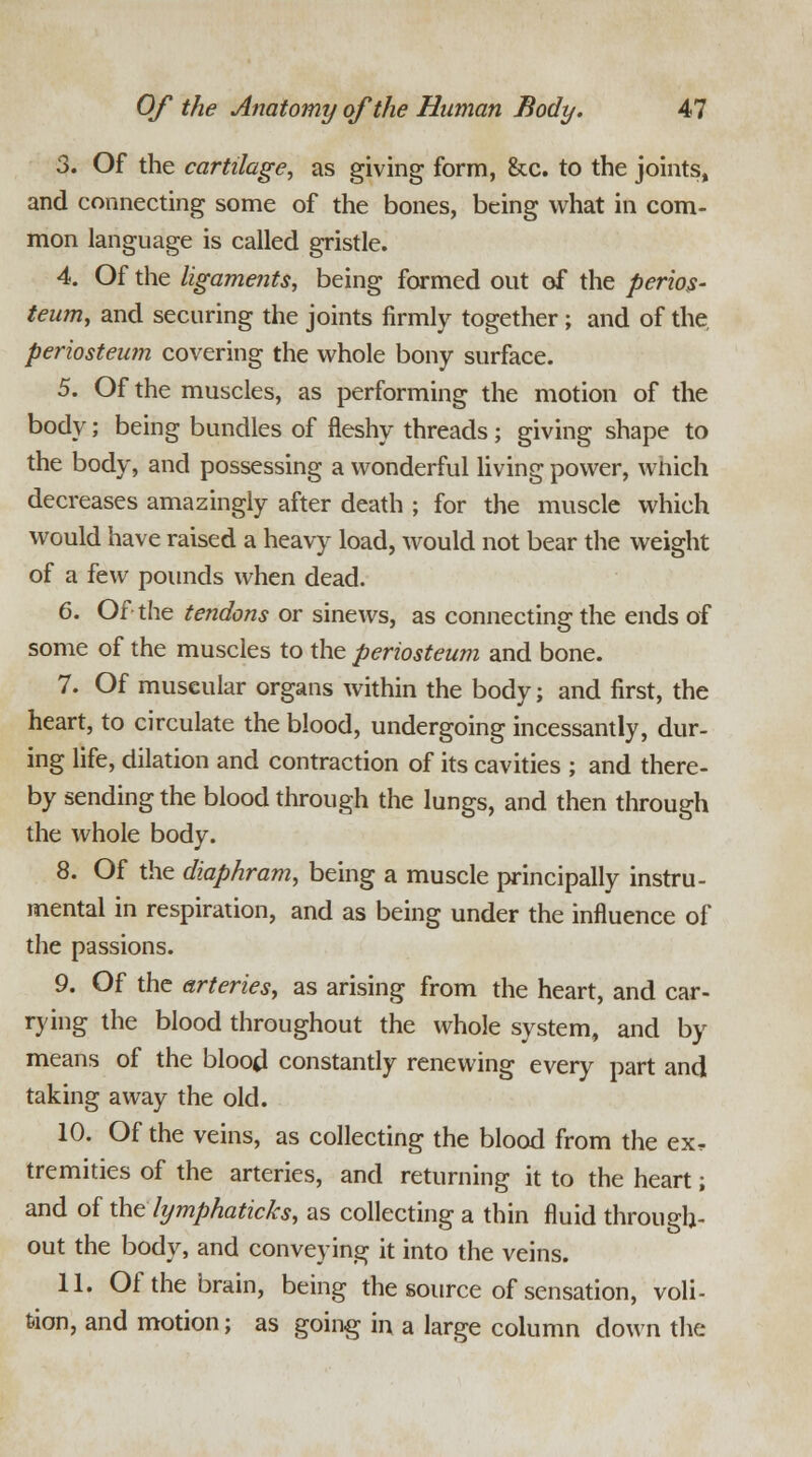 3. Of the cartilage, as giving form, &c. to the joints, and connecting some of the bones, being what in com- mon language is called gristle. 4. Of the ligaments, being formed out of the perios- teum, and securing the joints firmly together ; and of the, periosteum covering the whole bony surface. 5. Of the muscles, as performing the motion of the body; being bundles of fleshy threads ; giving shape to the body, and possessing a wonderful living power, which decreases amazingly after death ; for the muscle which would have raised a heavy load, would not bear the weight of a few pounds when dead. 6. Of the tendons or sinews, as connecting the ends of some of the muscles to the periosteum and bone. 7. Of museular organs within the body; and first, the heart, to circulate the blood, undergoing incessantly, dur- ing life, dilation and contraction of its cavities ; and there- by sending the blood through the lungs, and then through the whole body. 8. Of the diaphram, being a muscle principally instru- mental in respiration, and as being under the influence of the passions. 9. Of the arteries, as arising from the heart, and car- rying the blood throughout the whole system, and by means of the blood constantly renewing every part and taking away the old. 10. Of the veins, as collecting the blood from the ex, tremities of the arteries, and returning it to the heart; and of the lymphaticks, as collecting a thin fluid through- out the body, and conveying it into the veins. 11. Of the brain, being the source of sensation, voli- tion, and motion; as going in a large column down the