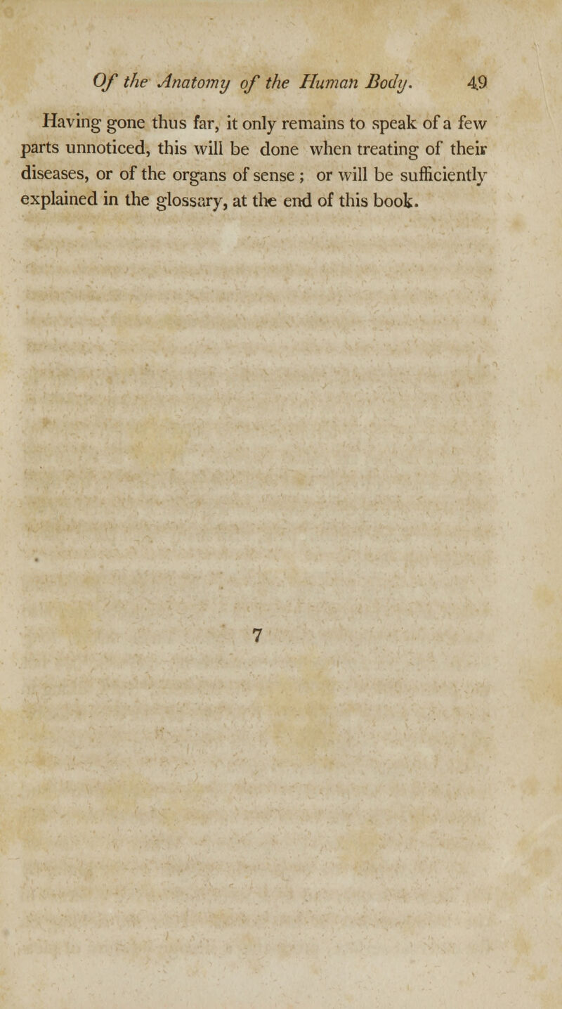 Having gone thus far, it only remains to speak of a few parts unnoticed, this will be done when treating of their diseases, or of the organs of sense ; or will be sufficiently explained in the glossary, at the end of this book.