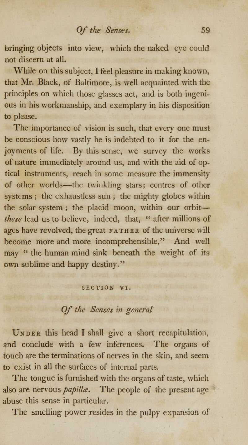 bringing objects into view, which the naked eye could not discern at all. While on this subject, I feel pleasure in making known, that Mr. Black, of Baltimore, is well acquainted with the principles on which those glasses act, and is both ingeni- ous in his workmanship, and exemplary in his disposition to please. The importance of vision is such, that every one must be conscious how vastly he is indebted to it for the en- joyments of life. By this sense, we survey the works of nature immediately around us, and with the aid of op- tical instruments, reach in some measure the immensity of other worlds—the twinkling stars; centres of other systems ; the exhaustless sun ; the mighty globes within the solar system ; the placid moon, within our orbit— these lead us to believe, indeed, that,  after millions of ages have revolved, the great father of the universe will become more and more incomprehensible. And well may  the human mind sink beneath the weight of its own sublime and happy destiny.'* SECTION VI. Of the Senses in general Under this head I shall give a short recapitulation, and conclude with a few inferences. The organs of touch are the terminations of nerves in the skin, and seem to exist in all the surfaces of internal parts. The tongue is furnished with the organs of taste, which also are nervous papilla. The people of the present age abuse this sense in particular. The smelling power resides in the pulpy expansion of