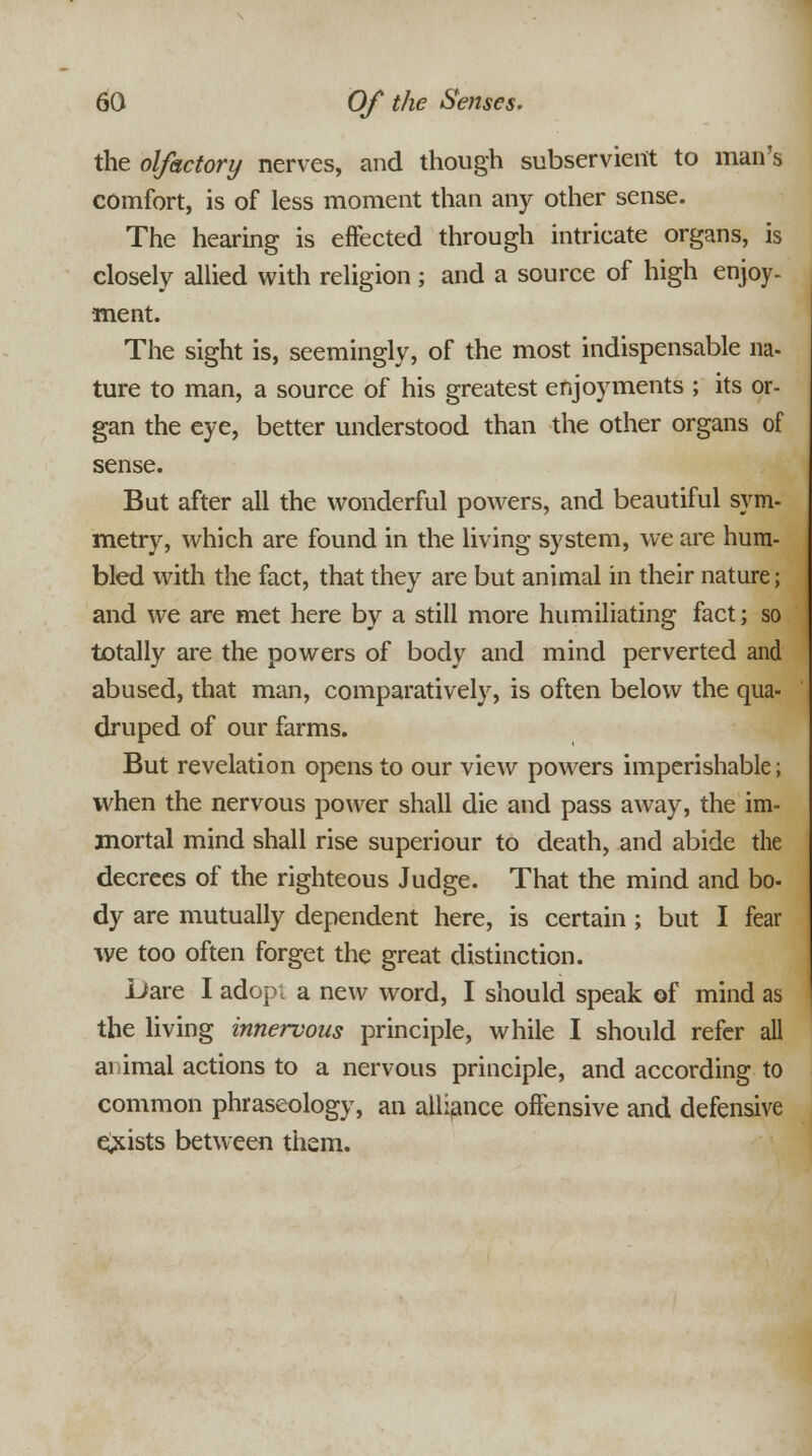 the olfactory nerves, and though subservient to man's comfort, is of less moment than any other sense. The hearing is effected through intricate organs, is closely allied with religion; and a source of high enjoy- ment. The sight is, seemingly, of the most indispensable na- ture to man, a source of his greatest enjoyments ; its or- gan the eye, better understood than the other organs of sense. But after all the wonderful powers, and beautiful sym- metry, which are found in the living system, we are hum- bled with the fact, that they are but animal in their nature; and we are met here by a still more humiliating fact; so totally are the powers of body and mind perverted and abused, that man, comparatively, is often below the qua- druped of our farms. But revelation opens to our view powers imperishable; when the nervous power shall die and pass away, the im- mortal mind shall rise superiour to death, and abide the decrees of the righteous Judge. That the mind and bo- dy are mutually dependent here, is certain ; but I fear we too often forget the great distinction. Dare I adop; a new word, I should speak of mind as the living innervous principle, while I should refer all animal actions to a nervous principle, and according to common phraseology, an alliance offensive and defensive exists between them.